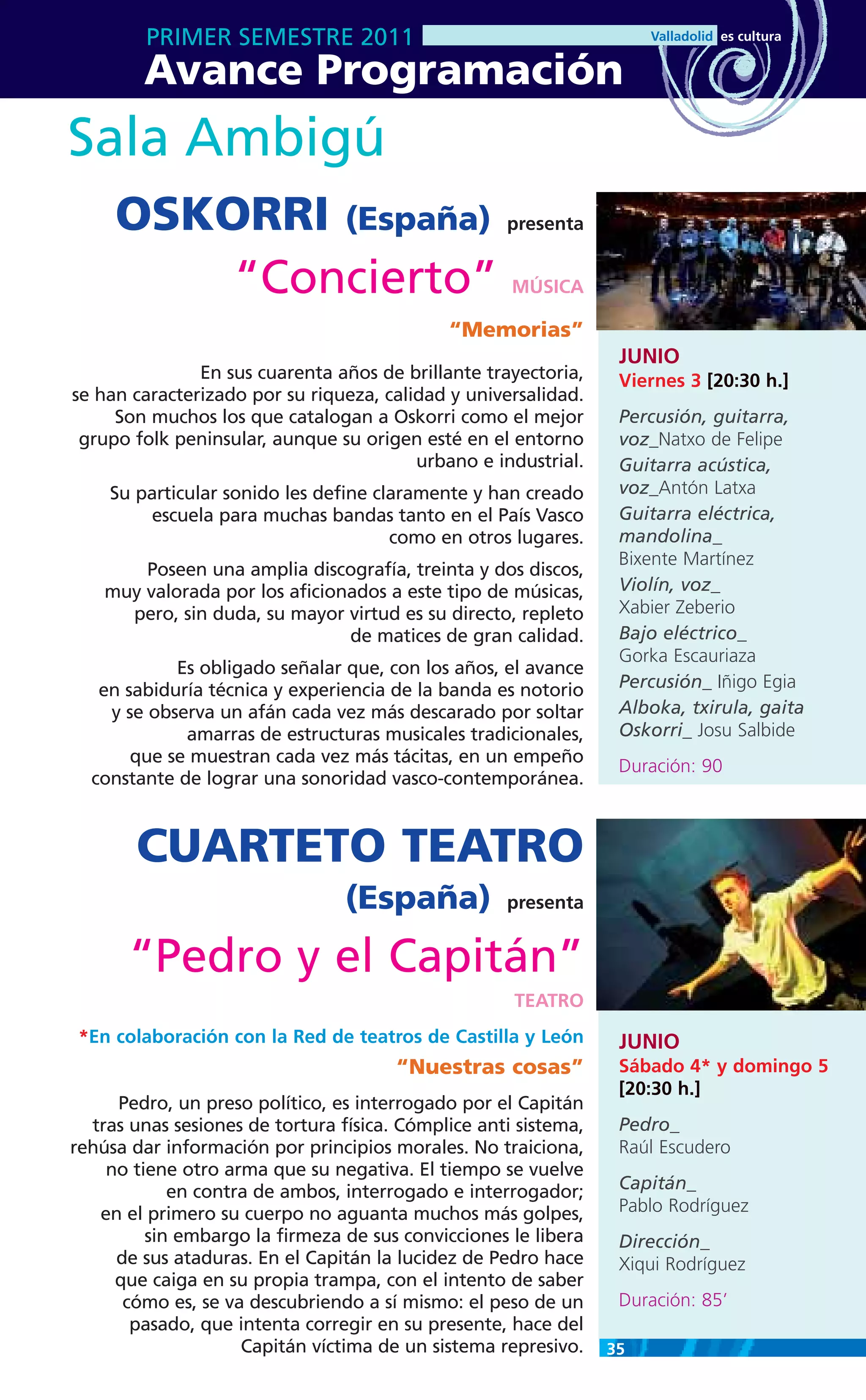 PRIMER SEMESTRE 2011
        Avance Programación
Sala Ambigú
     OSKORRI (España)                               presenta


         “Concierto”                                 MÚSICA

                                             “Memorias”
                                                                  JUNIO
               En sus cuarenta años de brillante trayectoria,     Viernes 3 [20:30 h.]
se han caracterizado por su riqueza, calidad y universalidad.
     Son muchos los que catalogan a Oskorri como el mejor         Percusión, guitarra,
 grupo folk peninsular, aunque su origen esté en el entorno       voz_Natxo de Felipe
                                         urbano e industrial.     Guitarra acústica,
    Su particular sonido les define claramente y han creado       voz_Antón Latxa
        escuela para muchas bandas tanto en el País Vasco         Guitarra eléctrica,
                                      como en otros lugares.      mandolina_
                                                                  Bixente Martínez
        Poseen una amplia discografía, treinta y dos discos,
    muy valorada por los aficionados a este tipo de músicas,      Violín, voz_
      pero, sin duda, su mayor virtud es su directo, repleto      Xabier Zeberio
                                de matices de gran calidad.       Bajo eléctrico_
                                                                  Gorka Escauriaza
            Es obligado señalar que, con los años, el avance
   en sabiduría técnica y experiencia de la banda es notorio      Percusión_ Iñigo Egia
    y se observa un afán cada vez más descarado por soltar        Alboka, txirula, gaita
             amarras de estructuras musicales tradicionales,      Oskorri_ Josu Salbide
       que se muestran cada vez más tácitas, en un empeño
                                                                  Duración: 90
  constante de lograr una sonoridad vasco-contemporánea.



       CUARTETO TEATRO
                                 (España)           presenta


       “Pedro y el Capitán”
                                                     TEATRO
 *En colaboración con la Red de teatros de Castilla y León        JUNIO
                                       “Nuestras cosas”           Sábado 4* y domingo 5
                                                                  [20:30 h.]
     Pedro, un preso político, es interrogado por el Capitán
  tras unas sesiones de tortura física. Cómplice anti sistema,    Pedro_
rehúsa dar información por principios morales. No traiciona,      Raúl Escudero
    no tiene otro arma que su negativa. El tiempo se vuelve
            en contra de ambos, interrogado e interrogador;       Capitán_
   en el primero su cuerpo no aguanta muchos más golpes,          Pablo Rodríguez
         sin embargo la firmeza de sus convicciones le libera     Dirección_
     de sus ataduras. En el Capitán la lucidez de Pedro hace      Xiqui Rodríguez
     que caiga en su propia trampa, con el intento de saber
      cómo es, se va descubriendo a sí mismo: el peso de un       Duración: 85’
       pasado, que intenta corregir en su presente, hace del
                    Capitán víctima de un sistema represivo.     35
 