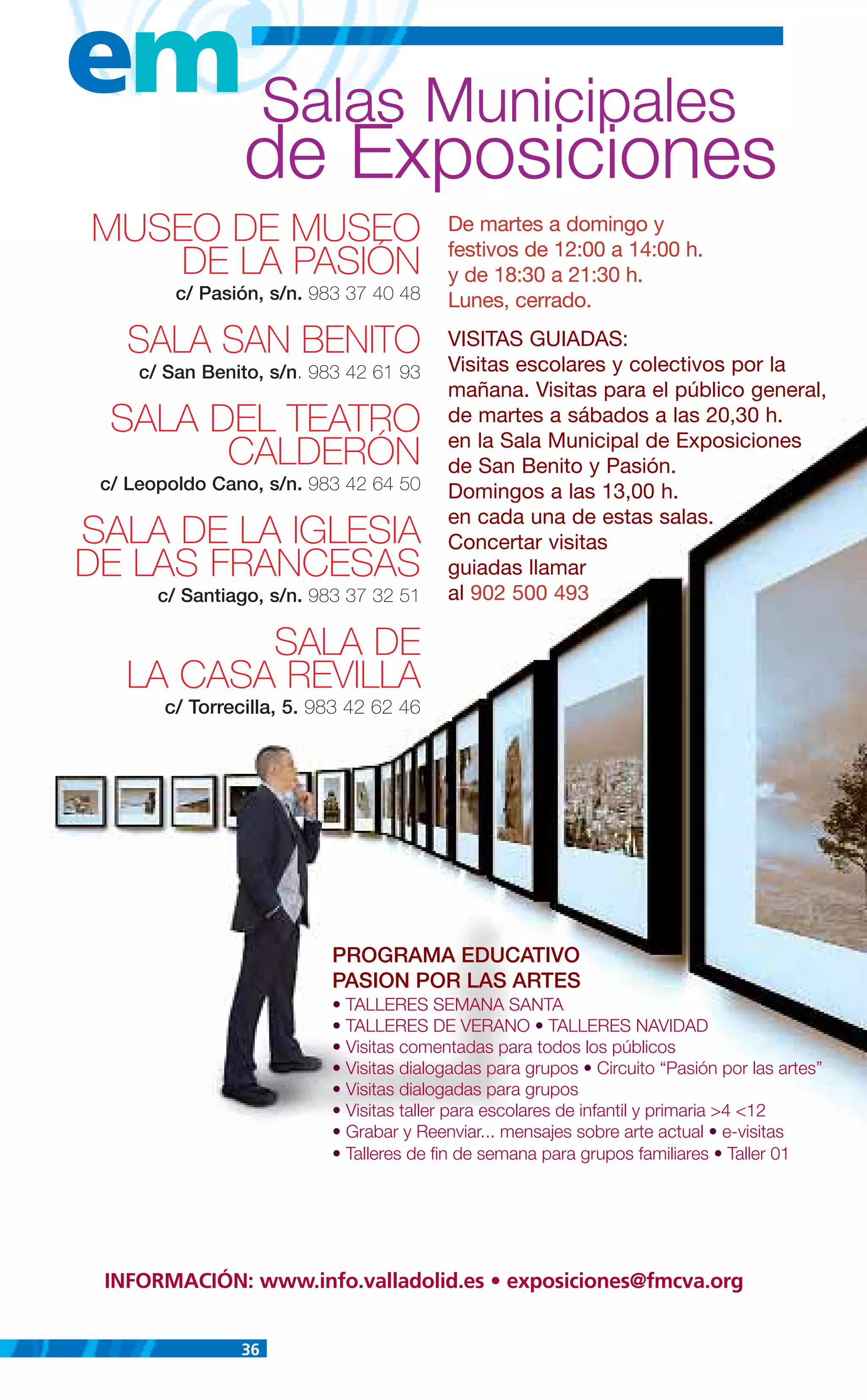em Salas Municipales
                 de Exposiciones
MUSEO DE MUSEO                            De martes a domingo y
                                          festivos de 12:00 a 14:00 h.
   DE LA PASIÓN                           y de 18:30 a 21:30 h.
         c/ Pasión, s/n. 983 37 40 48     Lunes, cerrado.

   SALA SAN BENITO                        VISITAS GUIADAS:
                                          Visitas escolares y colectivos por la
     c/ San Benito, s/n. 983 42 61 93
                                          mañana. Visitas para el público general,
  SALA DEL TEATRO                         de martes a sábados a las 20,30 h.
                                          en la Sala Municipal de Exposiciones
        CALDERÓN                          de San Benito y Pasión.
 c/ Leopoldo Cano, s/n. 983 42 64 50      Domingos a las 13,00 h.
                                          en cada una de estas salas.
SALA DE LA IGLESIA                        Concertar visitas
DE LAS FRANCESAS                          guiadas llamar
       c/ Santiago, s/n. 983 37 32 51     al 902 500 493

          SALA DE
   LA CASA REVILLA
        c/ Torrecilla, 5. 983 42 62 46




                           PROGRAMA EDUCATIVO
                           PASION POR LAS ARTES
                           • TALLERES SEMANA SANTA
                           • TALLERES DE VERANO • TALLERES NAVIDAD
                           • Visitas comentadas para todos los públicos
                           • Visitas dialogadas para grupos • Circuito “Pasión por las artes”
                           • Visitas dialogadas para grupos
                           • Visitas taller para escolares de infantil y primaria >4 <12
                           • Grabar y Reenviar... mensajes sobre arte actual • e-visitas
                           • Talleres de fin de semana para grupos familiares • Taller 01




 INFORMACIÓN: www.info.valladolid.es • exposiciones@fmcva.org


                36
 