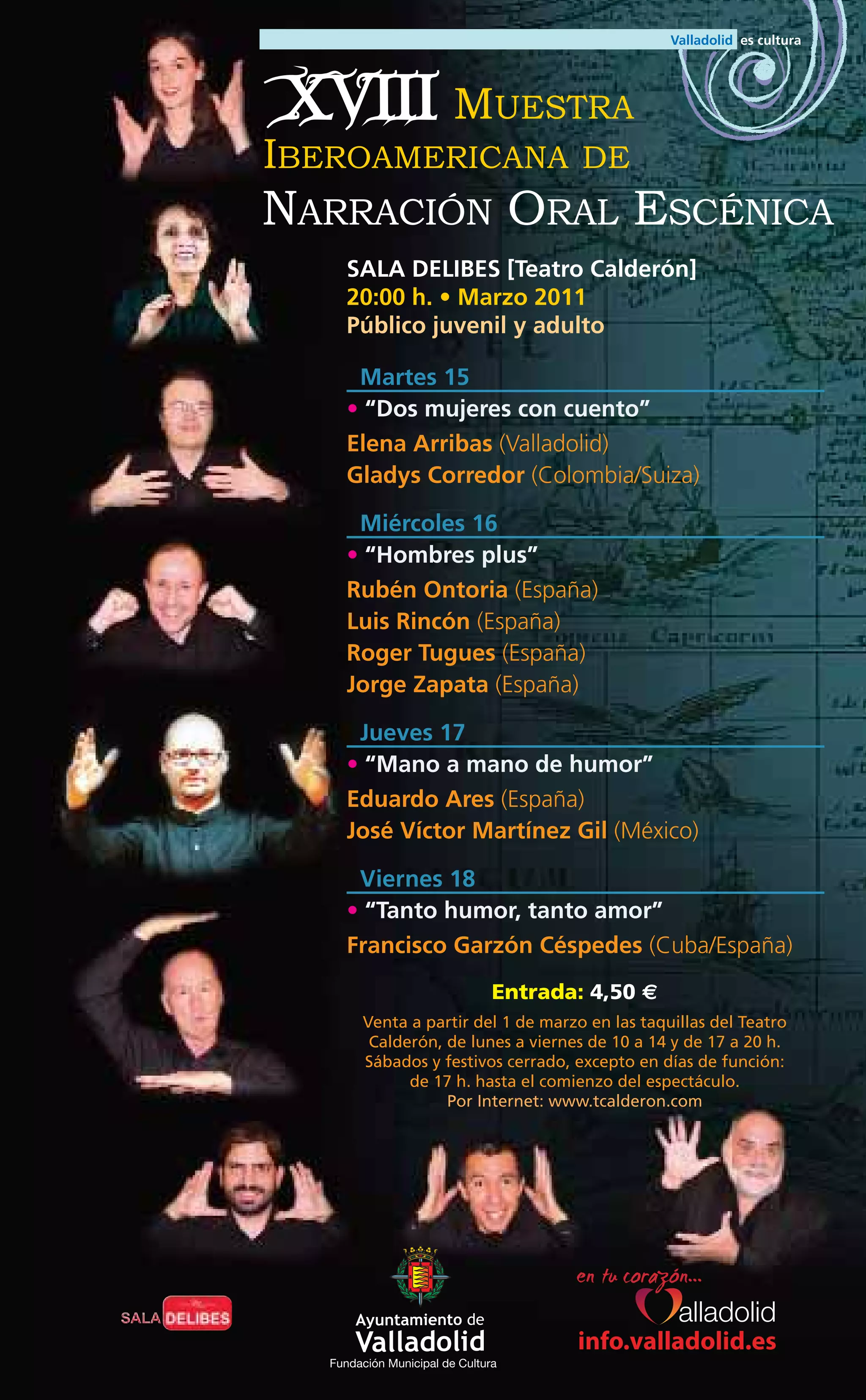 XVIII MUESTRA
IBEROAMERICANA                          DE
NARRACIÓN ORAL ESCÉNICA
      SALA DELIBES [Teatro Calderón]
      20:00 h. • Marzo 2011
      Público juvenil y adulto

       Martes 15
      • “Dos mujeres con cuento”
      Elena Arribas (Valladolid)
      Gladys Corredor (Colombia/Suiza)

       Miércoles 16
      • “Hombres plus”
      Rubén Ontoria (España)
      Luis Rincón (España)
      Roger Tugues (España)
      Jorge Zapata (España)

       Jueves 17
      • “Mano a mano de humor”
      Eduardo Ares (España)
      José Víctor Martínez Gil (México)

       Viernes 18
      • “Tanto humor, tanto amor”
      Francisco Garzón Céspedes (Cuba/España)
                                Entrada: 4,50 €
        Venta a partir del 1 de marzo en las taquillas del Teatro
         Calderón, de lunes a viernes de 10 a 14 y de 17 a 20 h.
        Sábados y festivos cerrado, excepto en días de función:
              de 17 h. hasta el comienzo del espectáculo.
                   Por Internet: www.tcalderon.com




                                       info.valladolid.es
   Fundación Municipal de Cultura
 