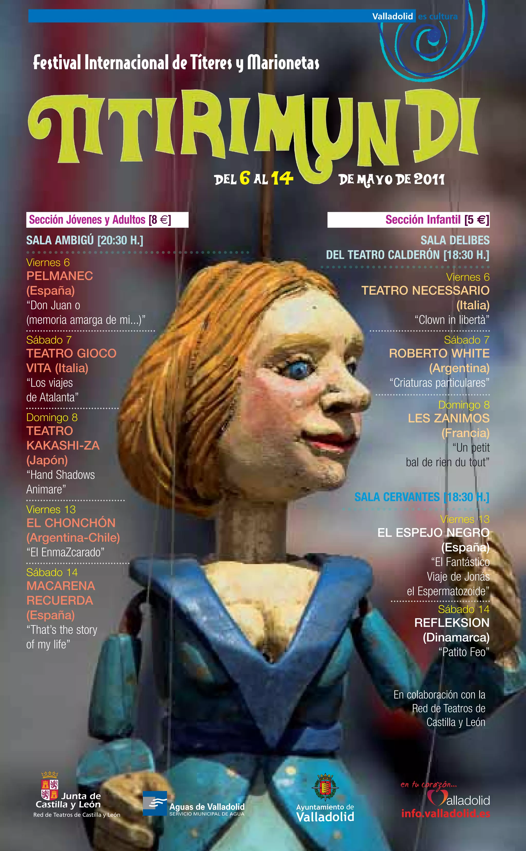 Festival Internacional de Títeres y Marionetas




                                     Del 6 al 14     de mayo de 2011

Sección Jóvenes y Adultos [8 €]                              Sección Infantil [5 €]
SALA AMBIGÚ [20:30 H.]                                             SALA DELIBES
                                                   DEL TEATRO CALDERÓN [18:30 H.]
Viernes 6
PELMANEC                                                                    Viernes 6
(España)                                                 TEATRO NECESSARIO
“Don Juan o                                                              (Italia)
(memoria amarga de mi...)”                                      “Clown in libertà”
Sábado 7                                                                   Sábado 7
TEATRO GIOCO                                                  ROBERTO WHITE
VITA (Italia)                                                          (Argentina)
“Los viajes                                                   “Criaturas particulares”
de Atalanta”
                                                                          Domingo 8
Domingo 8                                                         LES ZANIMOS
TEATRO                                                                     (Francia)
KAKASHI-ZA                                                                   “Un petit
(Japón)                                                           bal de rien du tout”
“Hand Shadows
Animare”
                                                        SALA CERVANTES [18:30 H.]
Viernes 13
EL CHONCHÓN                                                               Viernes 13
(Argentina-Chile)                                           EL ESPEJO NEGRO
“El EnmaZcarado”                                                         (España)
                                                                      “El Fantástico
Sábado 14                                                            Viaje de Jonás
MACARENA                                                        el Espermatozoide”
RECUERDA
                                                                          Sábado 14
(España)
                                                                    REFLEKSION
“That’s the story
                                                                     (Dinamarca)
of my life”
                                                                        “Patito Feo”


                                                               En colaboración con la
                                                                   Red de Teatros de
                                                                       Castilla y León




 Red de Teatros de Castilla y León                               info.valladolid.es
 