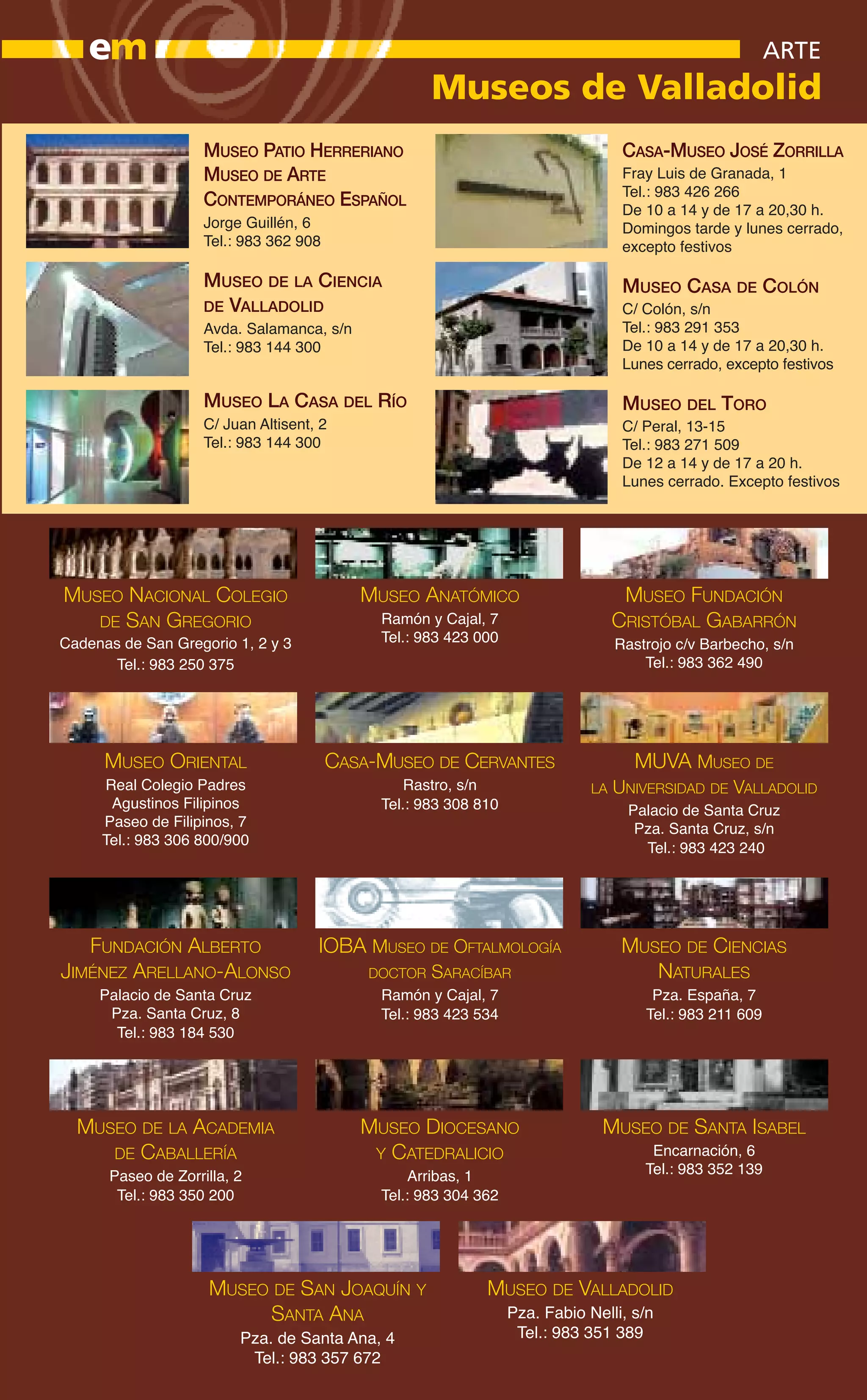 em                                                                                                    ARTE
                                                     Museos de Valladolid
                    MUSEO PATIO HERRERIANO                                         CASA-MUSEO JOSÉ ZORRILLA
                    MUSEO DE ARTE                                                  Fray Luis de Granada, 1
                                                                                   Tel.: 983 426 266
                    CONTEMPORÁNEO ESPAÑOL                                          De 10 a 14 y de 17 a 20,30 h.
                    Jorge Guillén, 6                                               Domingos tarde y lunes cerrado,
                    Tel.: 983 362 908                                              excepto festivos

                    MUSEO DE LA CIENCIA                                            MUSEO CASA DE COLÓN
                    DE VALLADOLID                                                  C/ Colón, s/n
                    Avda. Salamanca, s/n                                           Tel.: 983 291 353
                    Tel.: 983 144 300                                              De 10 a 14 y de 17 a 20,30 h.
                                                                                   Lunes cerrado, excepto festivos

                    MUSEO LA CASA DEL RÍO                                          MUSEO DEL TORO
                    C/ Juan Altisent, 2                                            C/ Peral, 13-15
                    Tel.: 983 144 300                                              Tel.: 983 271 509
                                                                                   De 12 a 14 y de 17 a 20 h.
                                                                                   Lunes cerrado. Excepto festivos




MUSEO NACIONAL COLEGIO                     MUSEO ANATÓMICO                         MUSEO FUNDACIÓN
   DE SAN GREGORIO                           Ramón y Cajal, 7                     CRISTÓBAL GABARRÓN
Cadenas de San Gregorio 1, 2 y 3             Tel.: 983 423 000                    Rastrojo c/v Barbecho, s/n
       Tel.: 983 250 375                                                              Tel.: 983 362 490




      MUSEO ORIENTAL                    CASA-MUSEO DE CERVANTES                     MUVA MUSEO DE
     Real Colegio Padres                         Rastro, s/n                 LA   UNIVERSIDAD DE VALLADOLID
      Agustinos Filipinos                    Tel.: 983 308 810                     Palacio de Santa Cruz
     Paseo de Filipinos, 7                                                          Pza. Santa Cruz, s/n
     Tel.: 983 306 800/900
                                                                                     Tel.: 983 423 240




   FUNDACIÓN ALBERTO                 IOBA MUSEO DE OFTALMOLOGÍA                    MUSEO DE CIENCIAS
JIMÉNEZ ARELLANO-ALONSO                     DOCTOR   SARACÍBAR                        NATURALES
     Palacio de Santa Cruz                   Ramón y Cajal, 7                          Pza. España, 7
      Pza. Santa Cruz, 8                     Tel.: 983 423 534                        Tel.: 983 211 609
       Tel.: 983 184 530




  MUSEO DE LA ACADEMIA                     MUSEO DIOCESANO                    MUSEO DE SANTA ISABEL
     DE CABALLERÍA                          Y CATEDRALICIO                             Encarnación, 6
      Paseo de Zorrilla, 2                        Arribas, 1                          Tel.: 983 352 139
       Tel.: 983 350 200                     Tel.: 983 304 362




                     MUSEO DE SAN JOAQUÍN Y                 MUSEO DE VALLADOLID
                          SANTA ANA                              Pza. Fabio Nelli, s/n
                         Pza. de Santa Ana, 4                     Tel.: 983 351 389
                          Tel.: 983 357 672
 