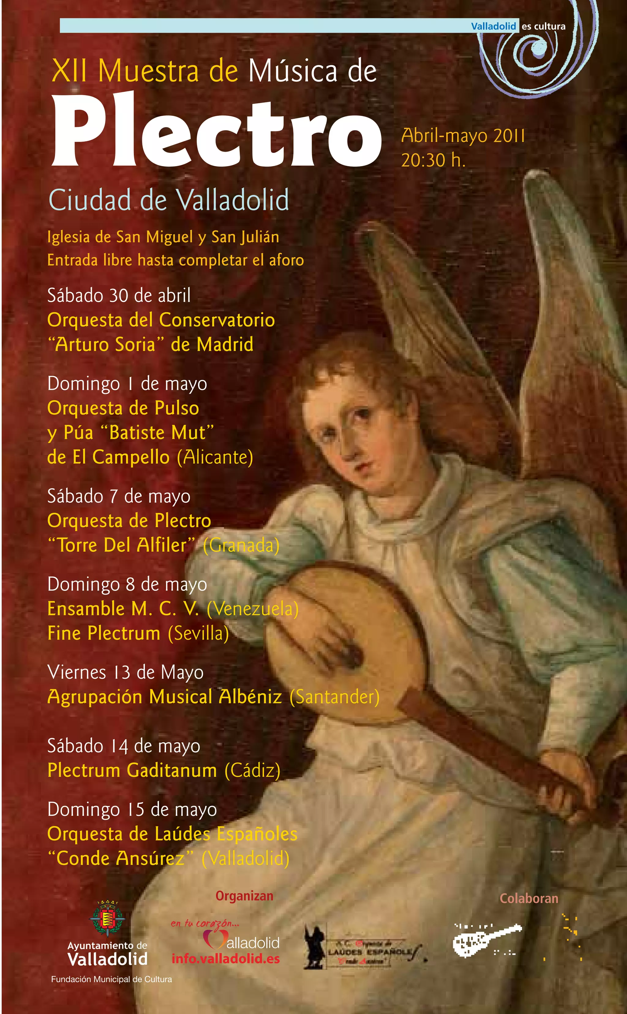 XII Muestra de Música de

Plectro
Ciudad de Valladolid
                                                  Abril-mayo 2011
                                                  20:30 h.


Iglesia de San Miguel y San Julián
Entrada libre hasta completar el aforo

Sábado 30 de abril
Orquesta del Conservatorio
“Arturo Soria” de Madrid
Domingo 1 de mayo
Orquesta de Pulso
y Púa “Batiste Mut”
de El Campello (Alicante)
Sábado 7 de mayo
Orquesta de Plectro
“Torre Del Alfiler” (Granada)
Domingo 8 de mayo
Ensamble M. C. V. (Venezuela)
Fine Plectrum (Sevilla)
Viernes 13 de Mayo
Agrupación Musical Albéniz (Santander)

Sábado 14 de mayo
Plectrum Gaditanum (Cádiz)
Domingo 15 de mayo
Orquesta de Laúdes Españoles
“Conde Ansúrez” (Valladolid)
                                    Organizan                Colaboran



                             info.valladolid.es
Fundación Municipal de Cultura
 