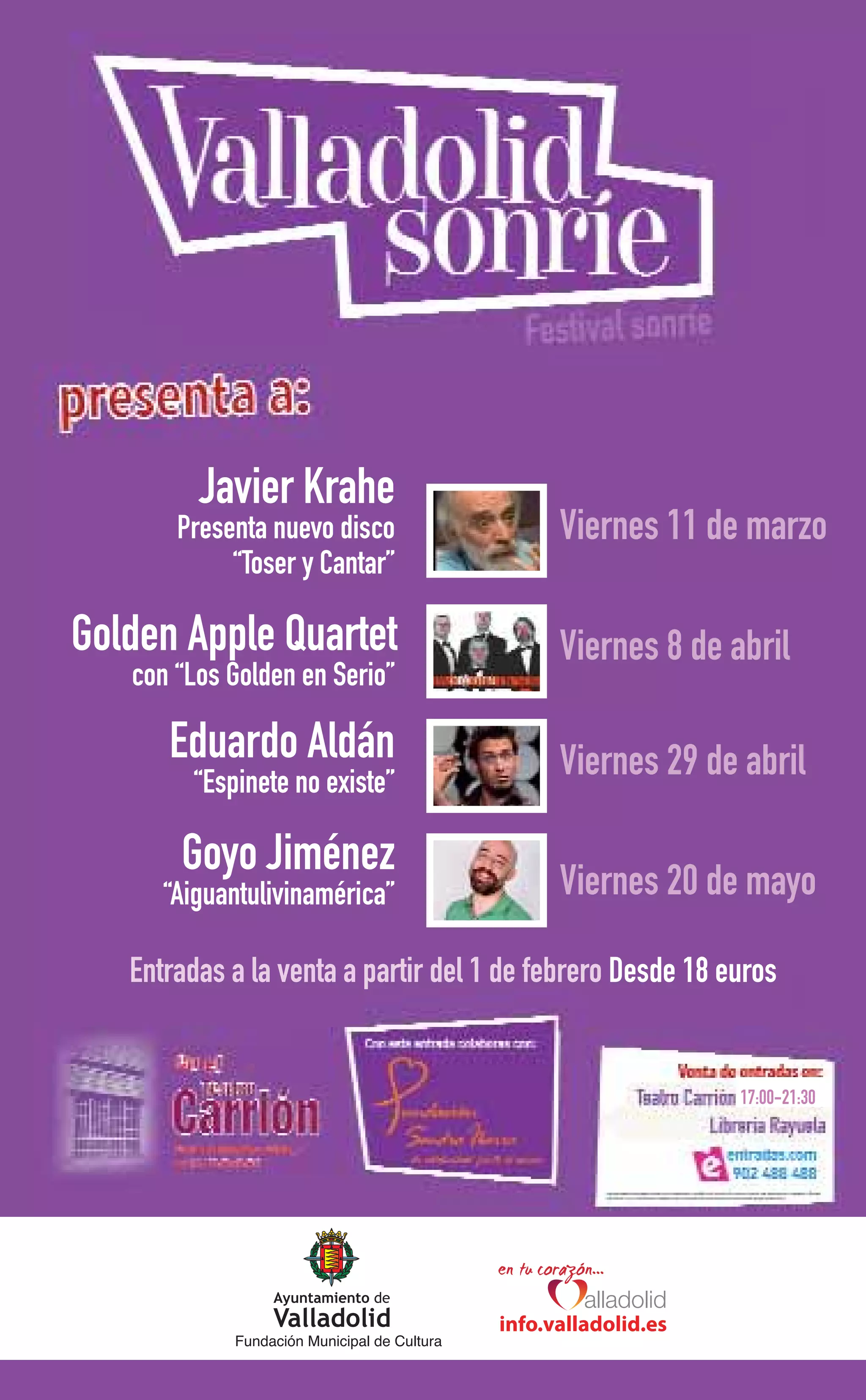 Javier Krahe
       Presenta nuevo disco                        Viernes 11 de marzo
            “Toser y Cantar”

Golden Apple Quartet                               Viernes 8 de abril
   con “Los Golden en Serio”

      Eduardo Aldán                                Viernes 29 de abril
        “Espinete no existe”

       Goyo Jiménez                                Viernes 20 de mayo
      “Aiguantulivinamérica”

   Entradas a la venta a partir del 1 de febrero Desde 18 euros


                                                                  17:00-21:30




                                             info.valladolid.es
            Fundación Municipal de Cultura
 
