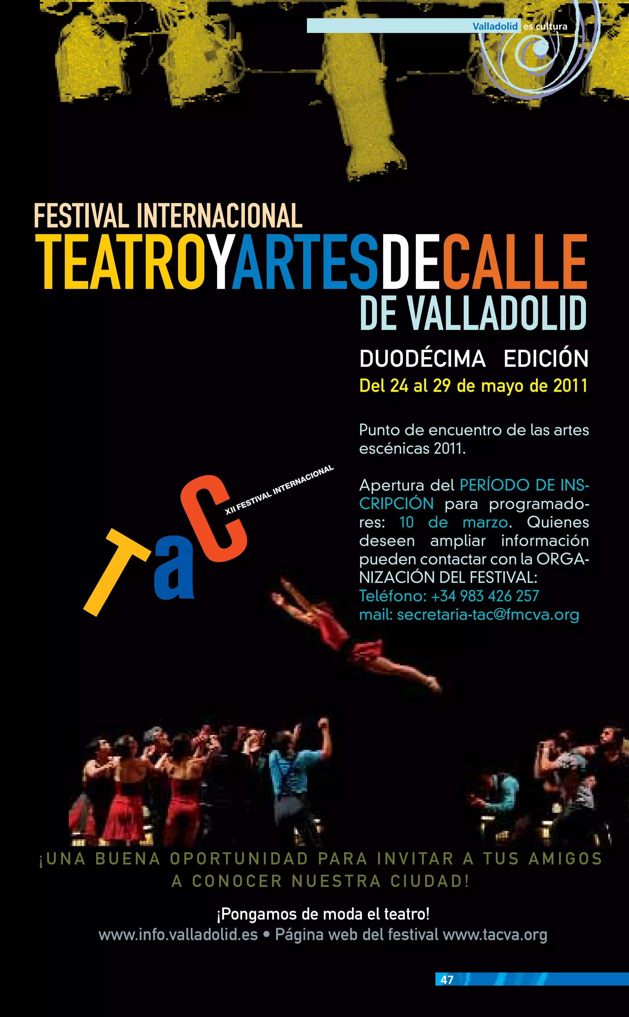 FESTIVAL INTERNACIONAL
TEATROYARTESDECALLE
                                        DE VALLADOLID
                                        DUODÉCIMA EDICIÓN
                                        Del 24 al 29 de mayo de 2011

                                        Punto de encuentro de las artes
                                        escénicas 2011.

                                        Apertura del PERÍODO DE INS-
                                        CRIPCIÓN para programado-
                                        res: 10 de marzo. Quienes
                                        deseen ampliar información
                                        pueden contactar con la ORGA-
                                        NIZACIÓN DEL FESTIVAL:
                                        Teléfono: +34 983 426 257
                                        mail: secretaria-tac@fmcva.org




                     ¡Pongamos de moda el teatro!
     www.info.valladolid.es • Página web del festival www.tacva.org

                                                    47
 