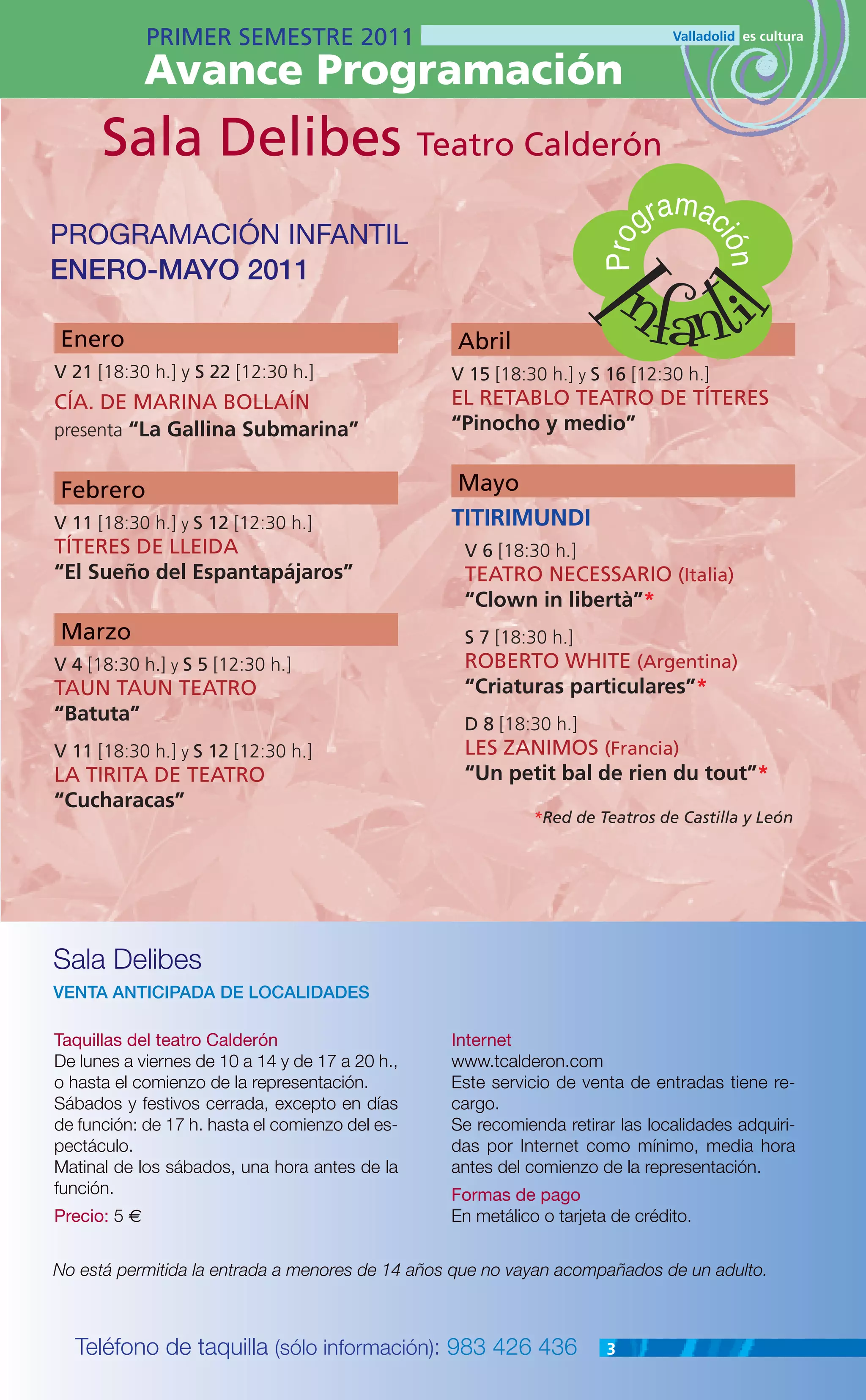 PRIMER SEMESTRE 2011
              Avance Programación
      Sala Delibes Teatro Calderón
                                                                               m
PROGRAMACIÓN INFANTIL                                                       gra ac

                                                                          nfanti


                                                                      Pro

                                                                                     ión
ENERO-MAYO 2011




                                                                   I
                                                                              l
Enero                                            Abril
V 21 [18:30 h.] y S 22 [12:30 h.]                V 15 [18:30 h.] y S 16 [12:30 h.]
CÍA. DE MARINA BOLLAÍN                           EL RETABLO TEATRO DE TÍTERES
presenta “La Gallina Submarina”                  “Pinocho y medio”


Febrero                                          Mayo
V 11 [18:30 h.] y S 12 [12:30 h.]                TITIRIMUNDI
TÍTERES DE LLEIDA                                 V 6 [18:30 h.]
“El Sueño del Espantapájaros”                     TEATRO NECESSARIO (Italia)
                                                  “Clown in libertà”*
Marzo                                             S 7 [18:30 h.]
V 4 [18:30 h.] y S 5 [12:30 h.]                   ROBERTO WHITE (Argentina)
TAUN TAUN TEATRO                                  “Criaturas particulares”*
“Batuta”                                          D 8 [18:30 h.]
V 11 [18:30 h.] y S 12 [12:30 h.]                 LES ZANIMOS (Francia)
LA TIRITA DE TEATRO                               “Un petit bal de rien du tout”*
“Cucharacas”
                                                            *Red de Teatros de Castilla y León




Sala Delibes
VENTA ANTICIPADA DE LOCALIDADES

Taquillas del teatro Calderón                    Internet
De lunes a viernes de 10 a 14 y de 17 a 20 h.,   www.tcalderon.com
o hasta el comienzo de la representación.        Este servicio de venta de entradas tiene re-
Sábados y festivos cerrada, excepto en días      cargo.
de función: de 17 h. hasta el comienzo del es-   Se recomienda retirar las localidades adquiri-
pectáculo.                                       das por Internet como mínimo, media hora
Matinal de los sábados, una hora antes de la     antes del comienzo de la representación.
función.                                         Formas de pago
Precio: 5 €                                      En metálico o tarjeta de crédito.


No está permitida la entrada a menores de 14 años que no vayan acompañados de un adulto.



  Teléfono de taquilla (sólo información): 983 426 436                3
 