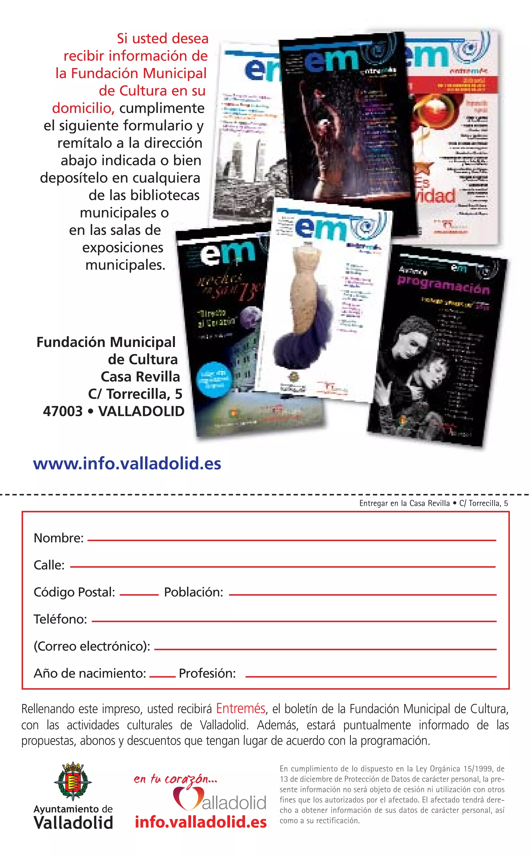 Si usted desea
       recibir información de
     la Fundación Municipal
             de Cultura en su
    domicilio, cumplimente
   el siguiente formulario y
      remítalo a la dirección
       abajo indicada o bien
   deposítelo en cualquiera
           de las bibliotecas
          municipales o
        en las salas de
          exposiciones
           municipales.




   Fundación Municipal
             de Cultura
            Casa Revilla
          C/ Torrecilla, 5
    47003 • VALLADOLID


  www.info.valladolid.es

                                                                           Entregar en la Casa Revilla • C/ Torrecilla, 5



  Nombre:

  Calle:

  Código Postal:            Población:

  Teléfono:

  (Correo electrónico):

  Año de nacimiento:           Profesión:

Rellenando este impreso, usted recibirá Entremés, el boletín de la Fundación Municipal de Cultura,
con las actividades culturales de Valladolid. Además, estará puntualmente informado de las
propuestas, abonos y descuentos que tengan lugar de acuerdo con la programación.

                                                   En cumplimiento de lo dispuesto en la Ley Orgánica 15/1999, de
                                                   13 de diciembre de Protección de Datos de carácter personal, la pre-
                                                   sente información no será objeto de cesión ni utilización con otros
                                                   fines que los autorizados por el afectado. El afectado tendrá dere-
                                                   cho a obtener información de sus datos de carácter personal, así
                      info.valladolid.es           como a su rectificación.
 