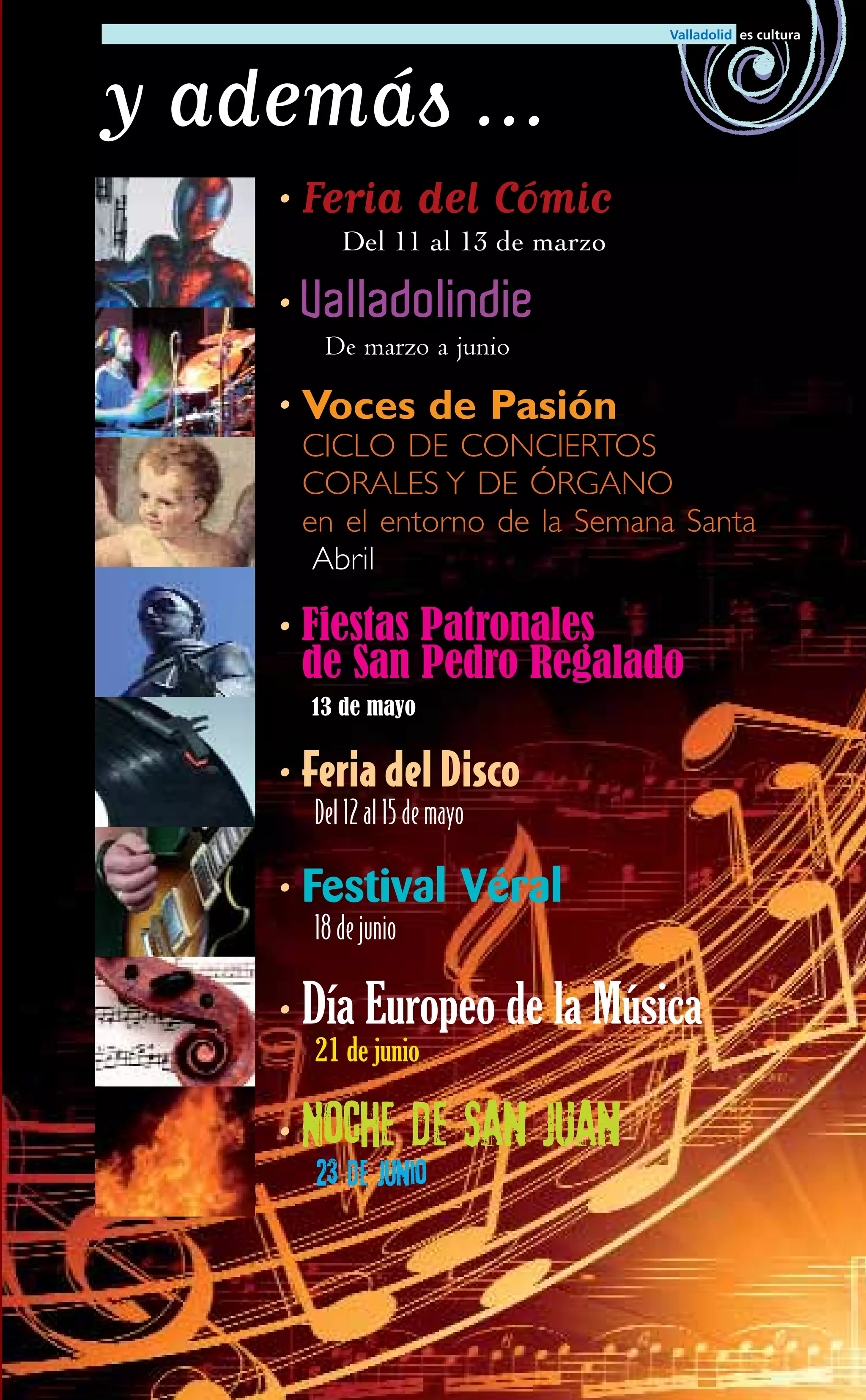 y además …
   • Feria         del Cómic
        Del 11 al 13 de marzo

   • Valladolindie
      De marzo a junio

   • Voces de Pasión
    CICLO DE CONCIERTOS
    CORALES Y DE ÓRGANO
    en el entorno de la Semana Santa
     Abril

   • Fiestas Patronales
     de San Pedro Regalado
     13 de mayo


   • Feria del Disco
     Del 12 al 15 de mayo

   • Festival Véral
     18 de junio

   • Día Europeo de la Música
     21 de junio

   • Noche         de San Juan
     23 de junio
 