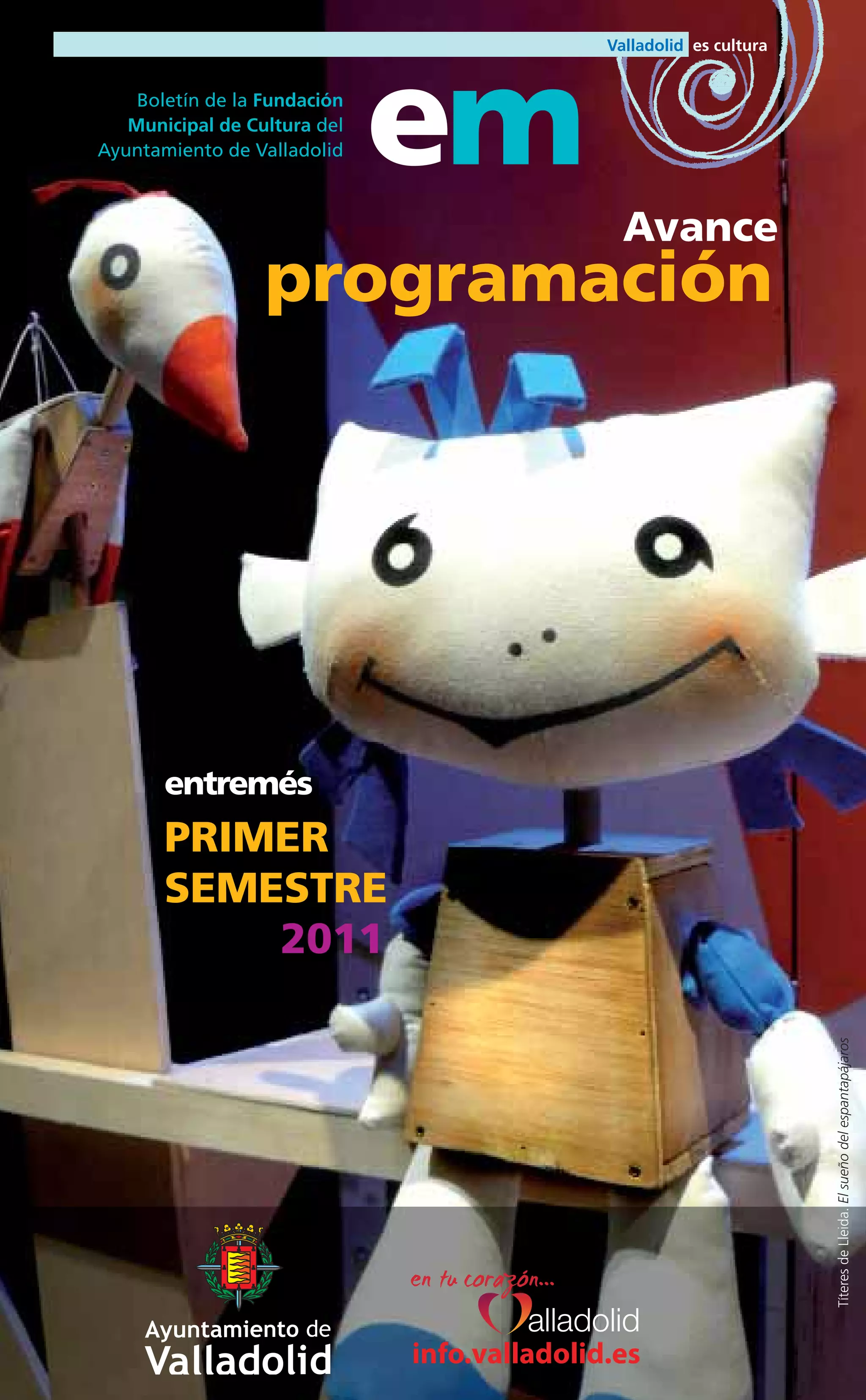 Boletín de la Fundación
   Municipal de Cultura del
Ayuntamiento de Valladolid    em
                                              Avance
                  programación




       entremés
       PRIMER
       SEMESTRE
           2011
                                                       Títeres de Lleida. El sueño del espantapájaros




                              info.valladolid.es
 