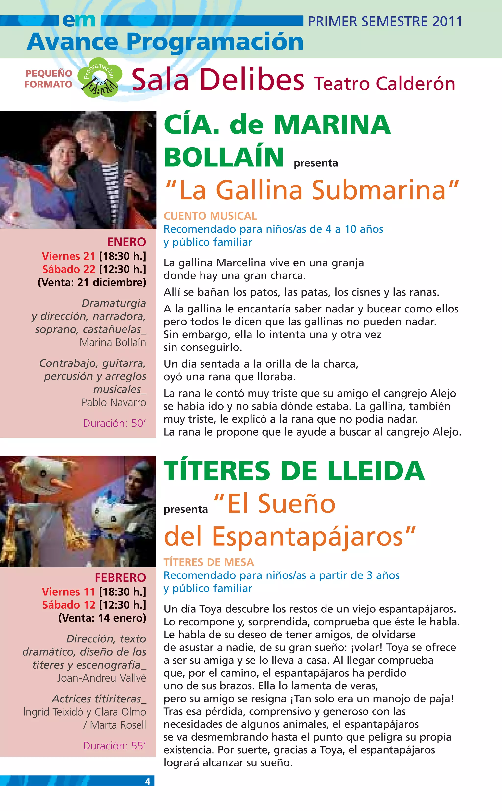 em                                                       PRIMER SEMESTRE 2011
Avance Programación
                      m
                   gra ac
PEQUEÑO
              nfanti
             Pro              Sala Delibes Teatro Calderón
                        ión
FORMATO     I
                     l
                                   CÍA. de MARINA
                                   BOLLAÍN                    presenta

                                   “La Gallina Submarina”
                                   CUENTO MUSICAL
                                   Recomendado para niños/as de 4 a 10 años
                        ENERO      y público familiar
    Viernes 21 [18:30 h.]
                                   La gallina Marcelina vive en una granja
    Sábado 22 [12:30 h.]
                                   donde hay una gran charca.
   (Venta: 21 diciembre)
                                   Allí se bañan los patos, las patas, los cisnes y las ranas.
           Dramaturgia
                                   A la gallina le encantaría saber nadar y bucear como ellos
 y dirección, narradora,           pero todos le dicen que las gallinas no pueden nadar.
  soprano, castañuelas_            Sin embargo, ella lo intenta una y otra vez
           Marina Bollaín          sin conseguirlo.
   Contrabajo, guitarra,           Un día sentada a la orilla de la charca,
    percusión y arreglos           oyó una rana que lloraba.
             musicales_            La rana le contó muy triste que su amigo el cangrejo Alejo
           Pablo Navarro           se había ido y no sabía dónde estaba. La gallina, también
             Duración: 50’         muy triste, le explicó a la rana que no podía nadar.
                                   La rana le propone que le ayude a buscar al cangrejo Alejo.



                                   TÍTERES DE LLEIDA
                                       “El Sueño
                                   presenta


                                   del Espantapájaros”
                                   TÍTERES DE MESA
                    FEBRERO        Recomendado para niños/as a partir de 3 años
    Viernes 11 [18:30 h.]          y público familiar
    Sábado 12 [12:30 h.]           Un día Toya descubre los restos de un viejo espantapájaros.
       (Venta: 14 enero)           Lo recompone y, sorprendida, comprueba que éste le habla.
          Dirección, texto         Le habla de su deseo de tener amigos, de olvidarse
dramático, diseño de los           de asustar a nadie, de su gran sueño: ¡volar! Toya se ofrece
  títeres y escenografía_          a ser su amiga y se lo lleva a casa. Al llegar comprueba
        Joan-Andreu Vallvé         que, por el camino, el espantapájaros ha perdido
                                   uno de sus brazos. Ella lo lamenta de veras,
       Actrices titiriteras_       pero su amigo se resigna ¡Tan solo era un manojo de paja!
Íngrid Teixidó y Clara Olmo        Tras esa pérdida, comprensivo y generoso con las
              / Marta Rosell       necesidades de algunos animales, el espantapájaros
                                   se va desmembrando hasta el punto que peligra su propia
             Duración: 55’         existencia. Por suerte, gracias a Toya, el espantapájaros
                                   logrará alcanzar su sueño.
                               4
 