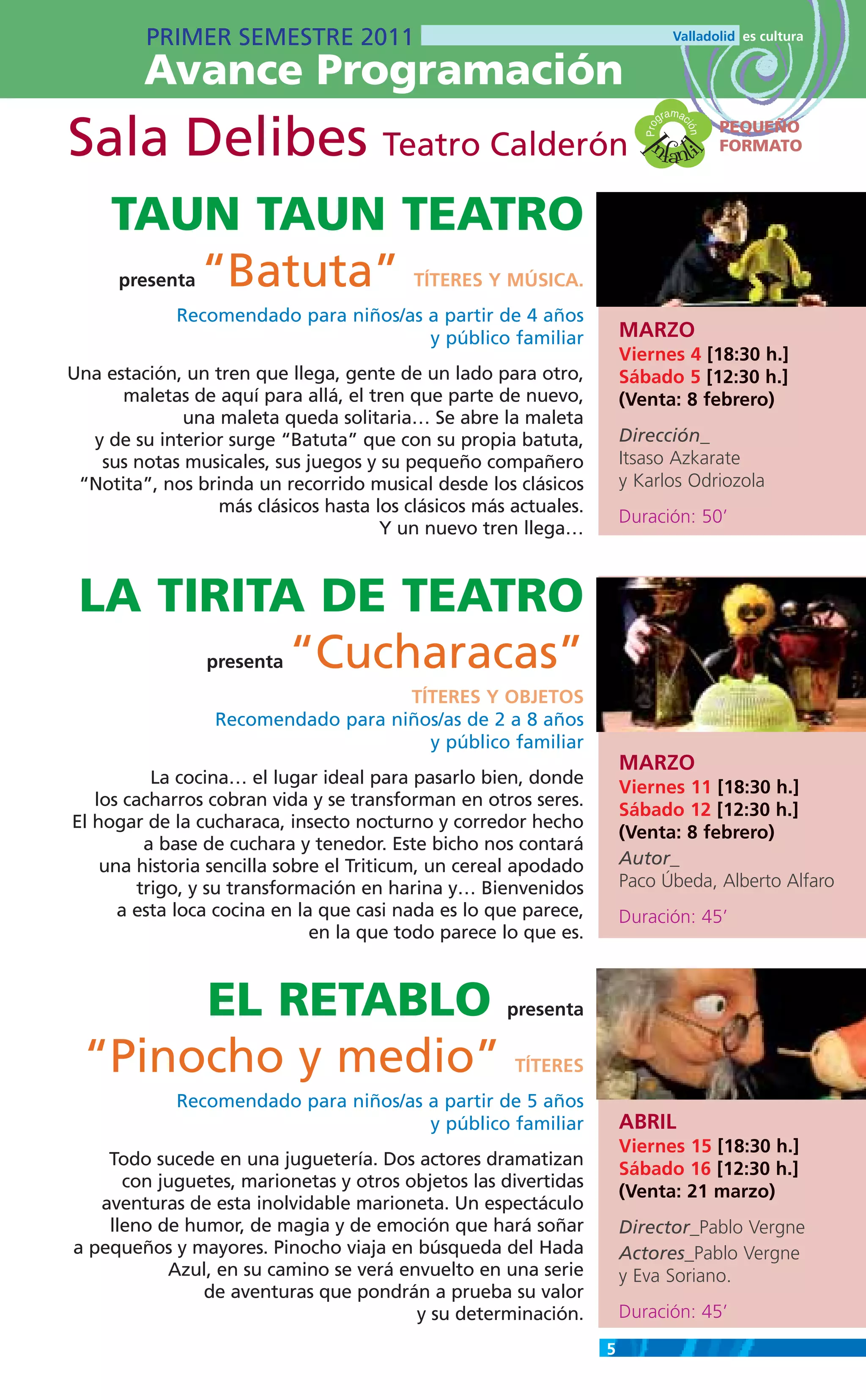 PRIMER SEMESTRE 2011
         Avance Programación
                                                                                  m
                                                                               gra ac

Sala Delibes Teatro Calderón                                              nfanti
                                                                                          PEQUEÑO




                                                                         Pro

                                                                                    ión
                                                                                          FORMATO




                                                                       I
                                                                                 l
     TAUN TAUN TEATRO
        “Batuta”
      presenta                            TÍTERES Y MÚSICA.
             Recomendado para niños/as a partir de 4 años
                                       y público familiar             MARZO
                                                                      Viernes 4 [18:30 h.]
Una estación, un tren que llega, gente de un lado para otro,          Sábado 5 [12:30 h.]
      maletas de aquí para allá, el tren que parte de nuevo,          (Venta: 8 febrero)
             una maleta queda solitaria… Se abre la maleta
  y de su interior surge “Batuta” que con su propia batuta,           Dirección_
   sus notas musicales, sus juegos y su pequeño compañero             Itsaso Azkarate
 “Notita”, nos brinda un recorrido musical desde los clásicos         y Karlos Odriozola
                  más clásicos hasta los clásicos más actuales.
                                                                      Duración: 50’
                                      Y un nuevo tren llega…



 LA TIRITA DE TEATRO
          “Cucharacas”
                 presenta
                                     TÍTERES Y OBJETOS
                  Recomendado para niños/as de 2 a 8 años
                                       y público familiar
                                                                      MARZO
           La cocina… el lugar ideal para pasarlo bien, donde
                                                                      Viernes 11 [18:30 h.]
   los cacharros cobran vida y se transforman en otros seres.
                                                                      Sábado 12 [12:30 h.]
El hogar de la cucharaca, insecto nocturno y corredor hecho
                                                                      (Venta: 8 febrero)
          a base de cuchara y tenedor. Este bicho nos contará
    una historia sencilla sobre el Triticum, un cereal apodado        Autor_
         trigo, y su transformación en harina y… Bienvenidos          Paco Úbeda, Alberto Alfaro
      a esta loca cocina en la que casi nada es lo que parece,        Duración: 45’
                              en la que todo parece lo que es.



       EL RETABLO                                    presenta

  “Pinocho y medio”                                   TÍTERES
             Recomendado para niños/as a partir de 5 años
                                       y público familiar             ABRIL
                                                                      Viernes 15 [18:30 h.]
    Todo sucede en una juguetería. Dos actores dramatizan
                                                                      Sábado 16 [12:30 h.]
      con juguetes, marionetas y otros objetos las divertidas
                                                                      (Venta: 21 marzo)
   aventuras de esta inolvidable marioneta. Un espectáculo
    lleno de humor, de magia y de emoción que hará soñar              Director_Pablo Vergne
a pequeños y mayores. Pinocho viaja en búsqueda del Hada              Actores_Pablo Vergne
           Azul, en su camino se verá envuelto en una serie           y Eva Soriano.
               de aventuras que pondrán a prueba su valor
                                        y su determinación.           Duración: 45’
                                                                  5
 