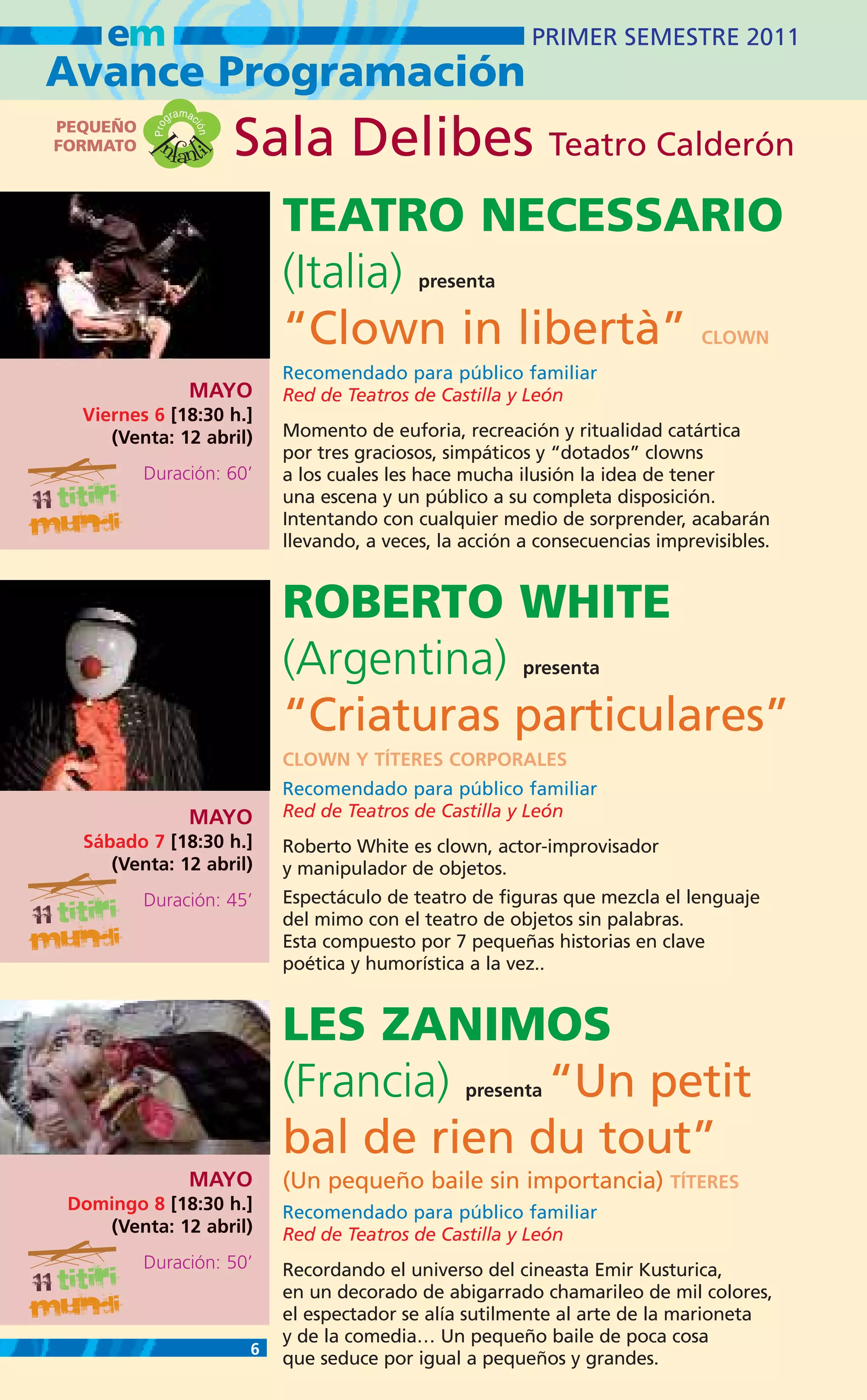 em                                                       PRIMER SEMESTRE 2011
Avance Programación
                    m
                 gra ac
PEQUEÑO
            nfanti
           Pro
                            Sala Delibes Teatro Calderón
                      ión
FORMATO   I
                   l
                                TEATRO NECESSARIO
                                (Italia)        presenta

                                “Clown in libertà”                                CLOWN
                                Recomendado para público familiar
                     MAYO       Red de Teatros de Castilla y León
  Viernes 6 [18:30 h.]
     (Venta: 12 abril)          Momento de euforia, recreación y ritualidad catártica
                                por tres graciosos, simpáticos y “dotados” clowns
          Duración: 60’         a los cuales les hace mucha ilusión la idea de tener
                                una escena y un público a su completa disposición.
                                Intentando con cualquier medio de sorprender, acabarán
                                llevando, a veces, la acción a consecuencias imprevisibles.


                                ROBERTO WHITE
                                (Argentina)                  presenta


                                “Criaturas particulares”
                                CLOWN Y TÍTERES CORPORALES
                                Recomendado para público familiar
                     MAYO       Red de Teatros de Castilla y León
  Sábado 7 [18:30 h.]           Roberto White es clown, actor-improvisador
     (Venta: 12 abril)          y manipulador de objetos.
          Duración: 45’         Espectáculo de teatro de figuras que mezcla el lenguaje
                                del mimo con el teatro de objetos sin palabras.
                                Esta compuesto por 7 pequeñas historias en clave
                                poética y humorística a la vez..


                                LES ZANIMOS
                                (Francia)    “Un petitpresenta


                                bal de rien du tout”
                     MAYO       (Un pequeño baile sin importancia) TÍTERES
 Domingo 8 [18:30 h.]           Recomendado para público familiar
    (Venta: 12 abril)           Red de Teatros de Castilla y León
          Duración: 50’         Recordando el universo del cineasta Emir Kusturica,
                                en un decorado de abigarrado chamarileo de mil colores,
                                el espectador se alía sutilmente al arte de la marioneta
                                y de la comedia… Un pequeño baile de poca cosa
                            6
                                que seduce por igual a pequeños y grandes.
 