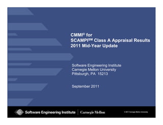 CMMI® for
SCAMPISM Cl
          Class A A
                  Appraisal R
                       i l Results
                               lt
2011 Mid-Year Update



Software Engineering Institute
Carnegie Mellon University
Pittsburgh, PA 15213


September 2011




                      CMMI-SCAMPI v1.2/v1.3 Class A
                      Appraisal Results © 2011 Carnegie Mellon University
                                                                        1
                      September 2011
                      © 2011 Carnegie Mellon University
 