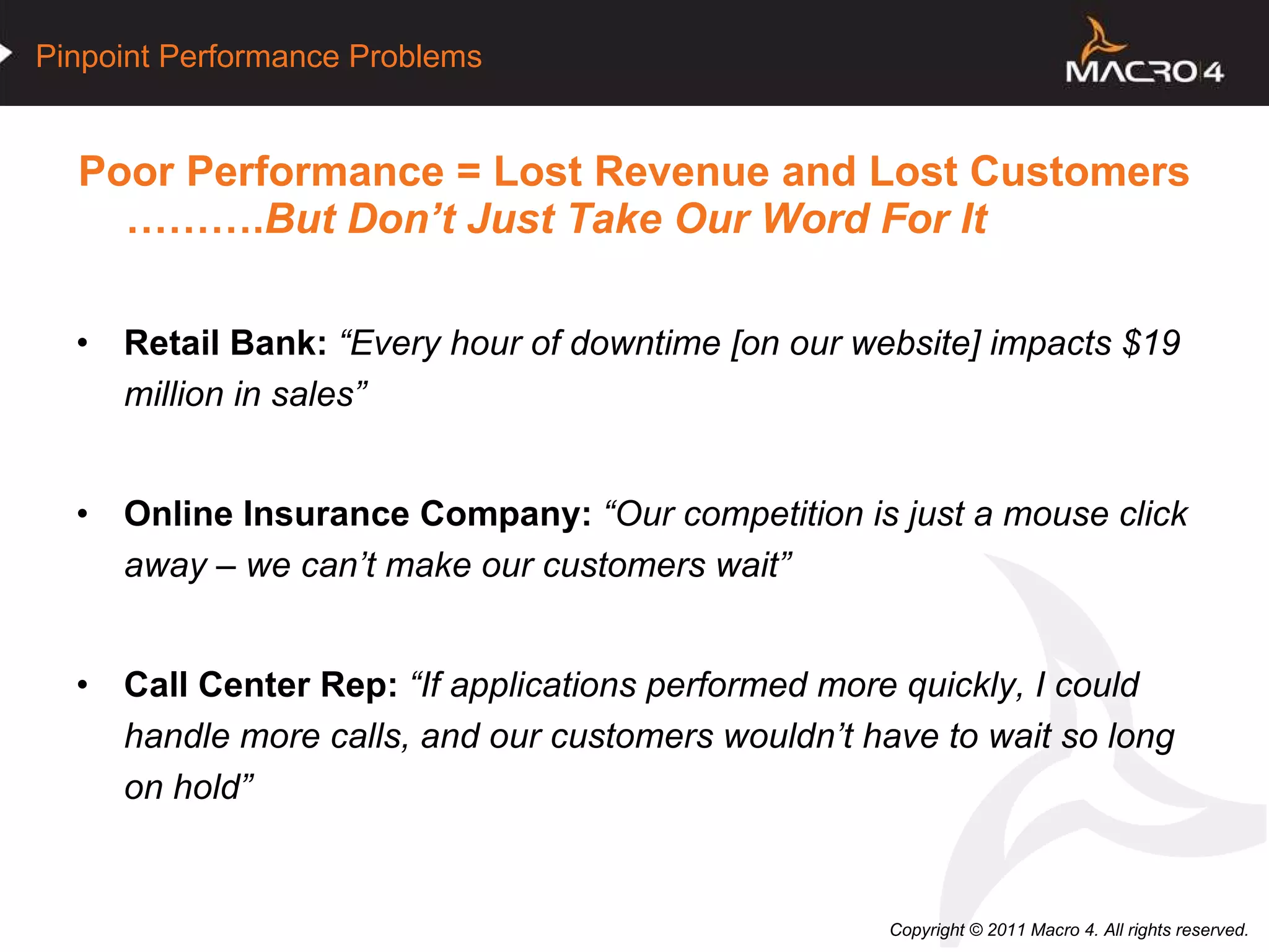 Poor Performance = Lost Revenue and Lost Customers   ………. But Don’t Just Take Our Word For It Retail Bank:   “Every hour of downtime [on our website] impacts $19 million in sales” Online Insurance Company:   “Our competition is just a mouse click away – we can’t make our customers wait” Call Center Rep:   “If applications performed more quickly, I could handle more calls, and our customers wouldn’t have to wait so long on hold” 