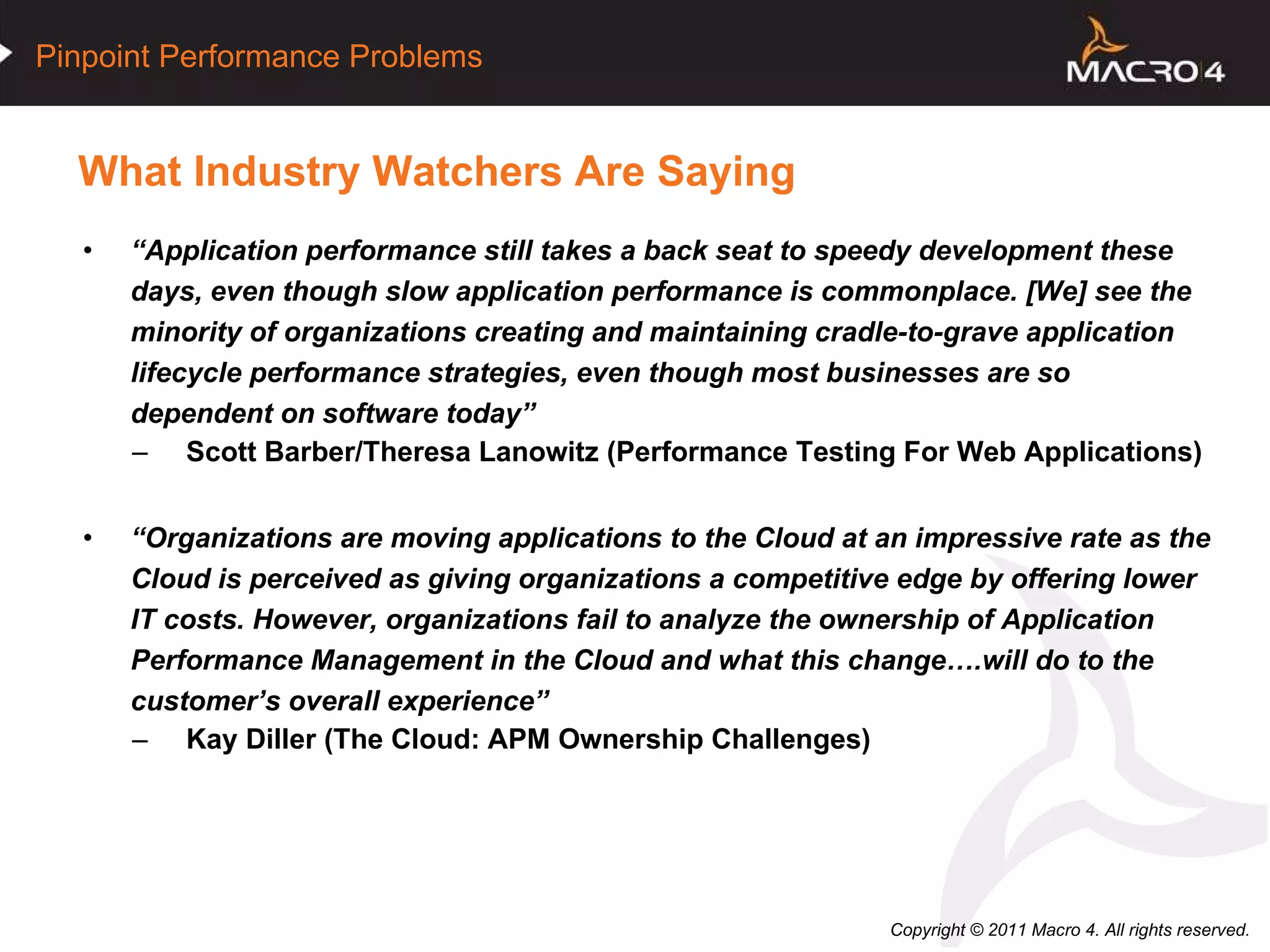 What Industry Watchers Are Saying “ Application performance still takes a back seat to speedy development these days, even though slow application performance is commonplace. [We] see the minority of organizations creating and maintaining cradle-to-grave application lifecycle performance strategies, even though most businesses are so dependent on software today” Scott Barber/Theresa Lanowitz (Performance Testing For Web Applications) “ Organizations are moving applications to the Cloud at an impressive rate as the Cloud is perceived as giving organizations a competitive edge by offering lower IT costs. However, organizations fail to analyze the ownership of Application Performance Management in the Cloud and what this change….will do to the customer’s overall experience” Kay Diller (The Cloud: APM Ownership Challenges) 