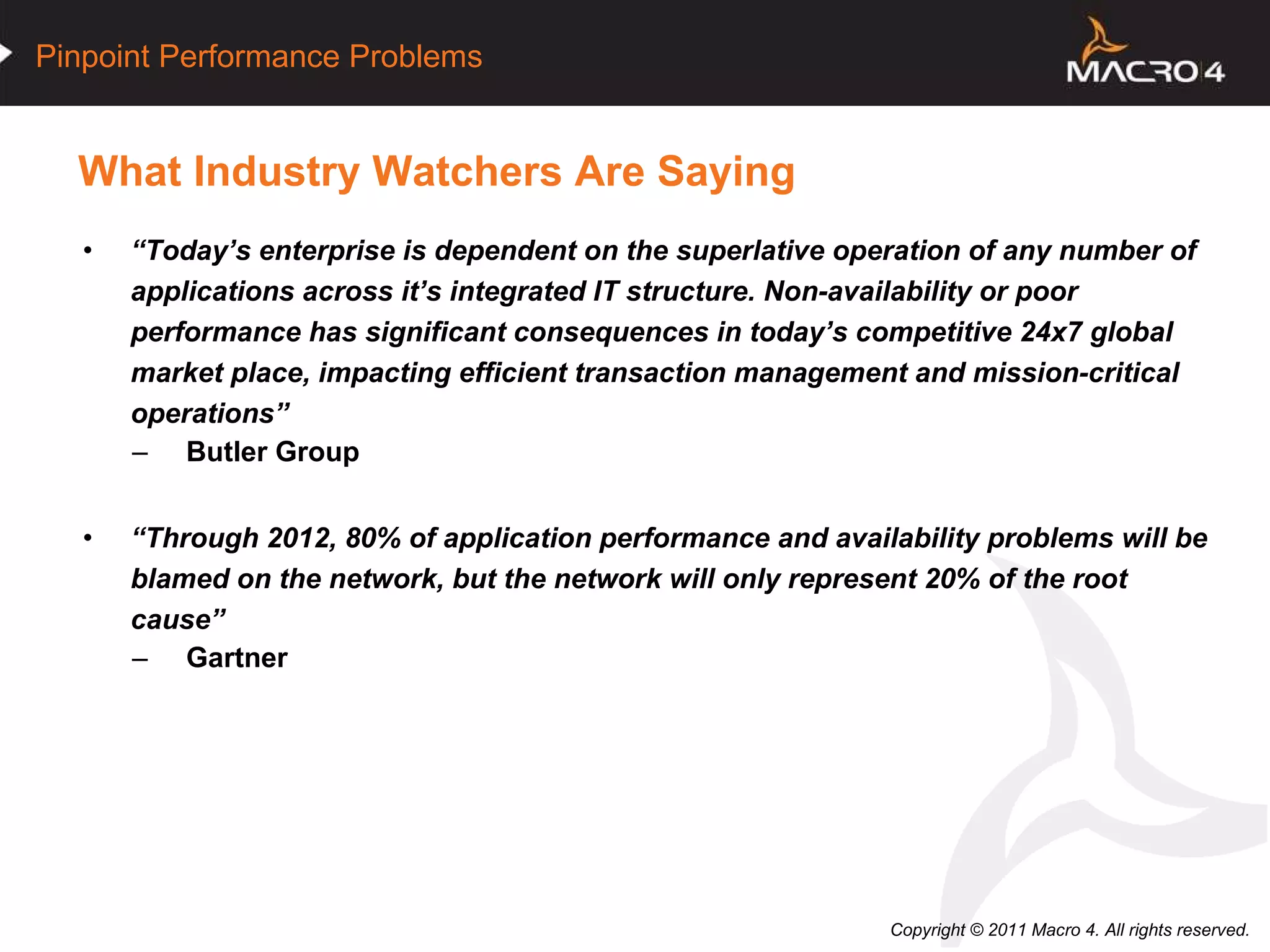 What Industry Watchers Are Saying “ Today’s enterprise is dependent on the superlative operation of any number of applications across it’s integrated IT structure. Non-availability or poor performance has significant consequences in today’s competitive 24x7 global market place, impacting efficient transaction management and mission-critical operations” Butler Group “ Through 2012, 80% of application performance and availability problems will be blamed on the network, but the network will only represent 20% of the root cause” Gartner  