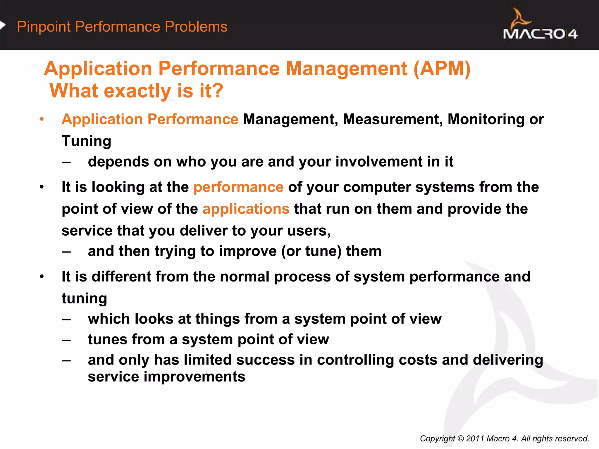 Application Performance Management (APM)   What exactly is it? Application Performance  Management, Measurement, Monitoring or Tuning depends on who you are and your involvement in it  It is looking at the  performance  of your computer systems from the point of view of the  applications  that run on them and provide the service that you deliver to your users, and then trying to improve (or tune) them    It is different from the normal process of system performance and tuning which looks at things from a system point of view tunes from a system point of view and only has limited success in controlling costs and delivering service improvements 