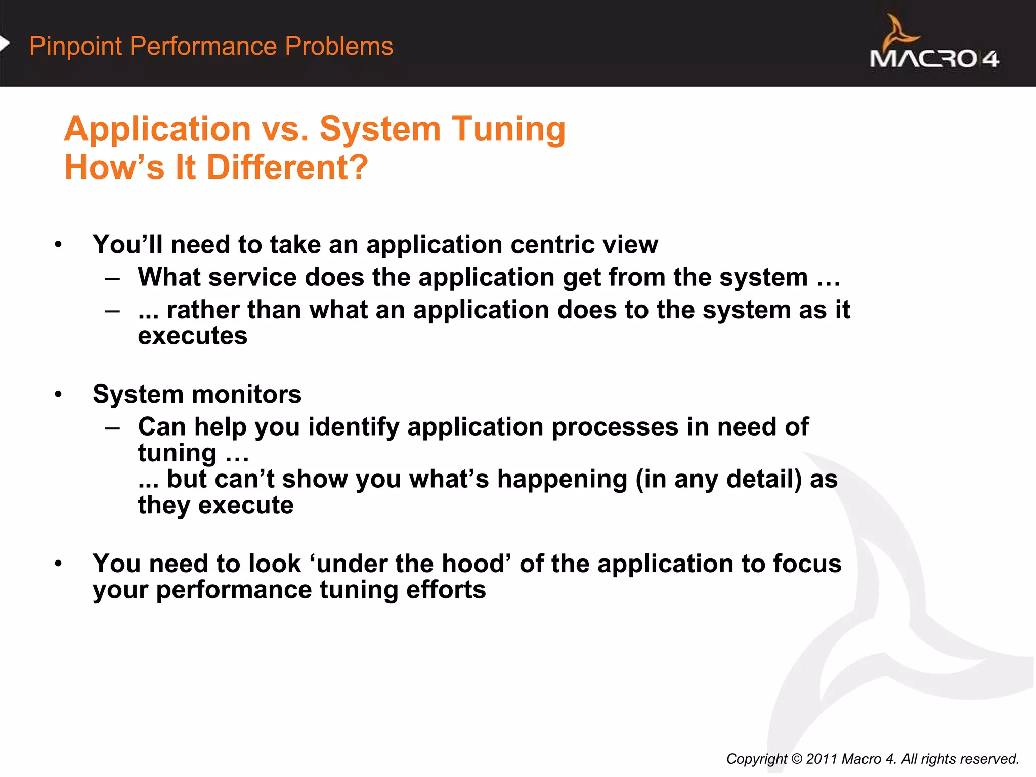Application vs. System Tuning How’s It Different? You’ll need to take an application centric view What service does the application get from the system … ... rather than what an application does to the system as it executes System monitors  Can help you identify application processes in need of tuning … ... but can’t show you what’s happening (in any detail) as they execute You need to look ‘under the hood’ of the application to focus your performance tuning efforts 