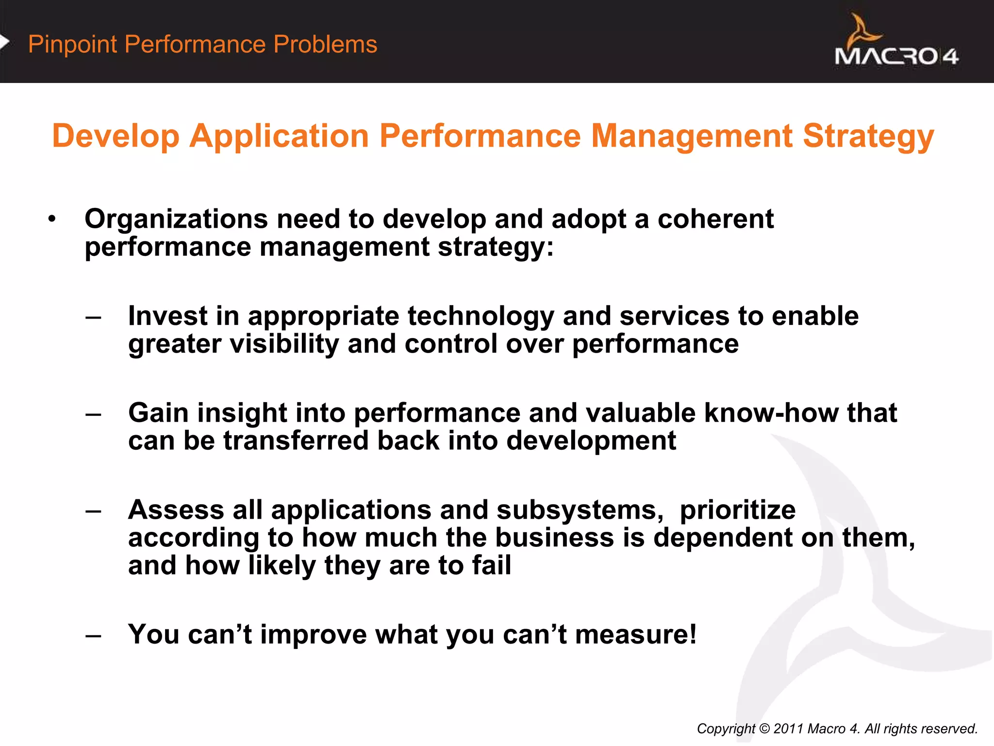 Develop Application Performance Management Strategy Organizations need to develop and adopt a coherent performance management strategy: Invest in appropriate technology and services to enable greater visibility and control over performance Gain insight into performance and valuable know-how that can be transferred back into development Assess all applications and subsystems,  prioritize according to how much the business is dependent on them, and how likely they are to fail You can’t improve what you can’t measure! 
