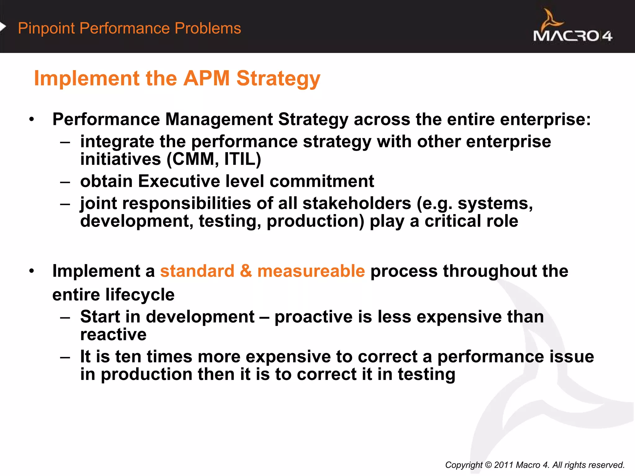 Implement the APM Strategy  Performance Management Strategy across the entire enterprise: integrate the performance strategy with other enterprise initiatives (CMM, ITIL) obtain Executive level commitment joint responsibilities of all stakeholders (e.g. systems, development, testing, production) play a critical role  Implement a  standard & measureable  process throughout the entire lifecycle Start in development – proactive is less expensive than reactive It is ten times more expensive to correct a performance issue in production then it is to correct it in testing  