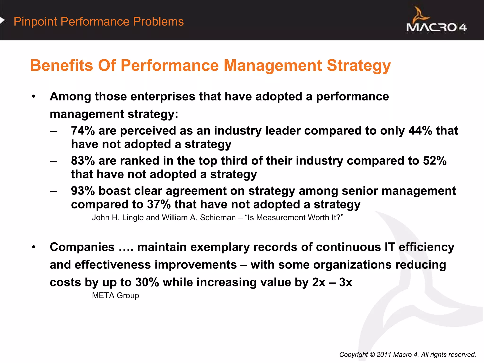 Benefits Of Performance Management Strategy Among those enterprises that have adopted a performance management strategy: 74% are perceived as an industry leader compared to only 44% that have not adopted a strategy 83% are ranked in the top third of their industry compared to 52% that have not adopted a strategy 93% boast clear agreement on strategy among senior management compared to 37% that have not adopted a strategy John H. Lingle and William A. Schieman – “Is Measurement Worth It?” Companies …. maintain exemplary records of continuous IT efficiency and effectiveness improvements – with some organizations reducing costs by up to 30% while increasing value by 2x – 3x META Group 