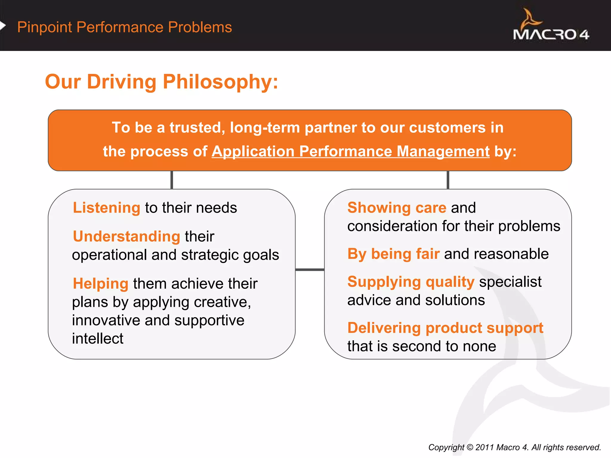Our Driving Philosophy: To be a trusted, long-term partner to our customers in  the process of  Application Performance Management  by: Listening  to their needs Understanding  their  operational and strategic goals  Helping  them achieve their plans by applying creative,  innovative and supportive intellect  Showing care  and  consideration for their problems By being fair  and reasonable  Supplying quality  specialist  advice and solutions  Delivering product support  that is second to none 
