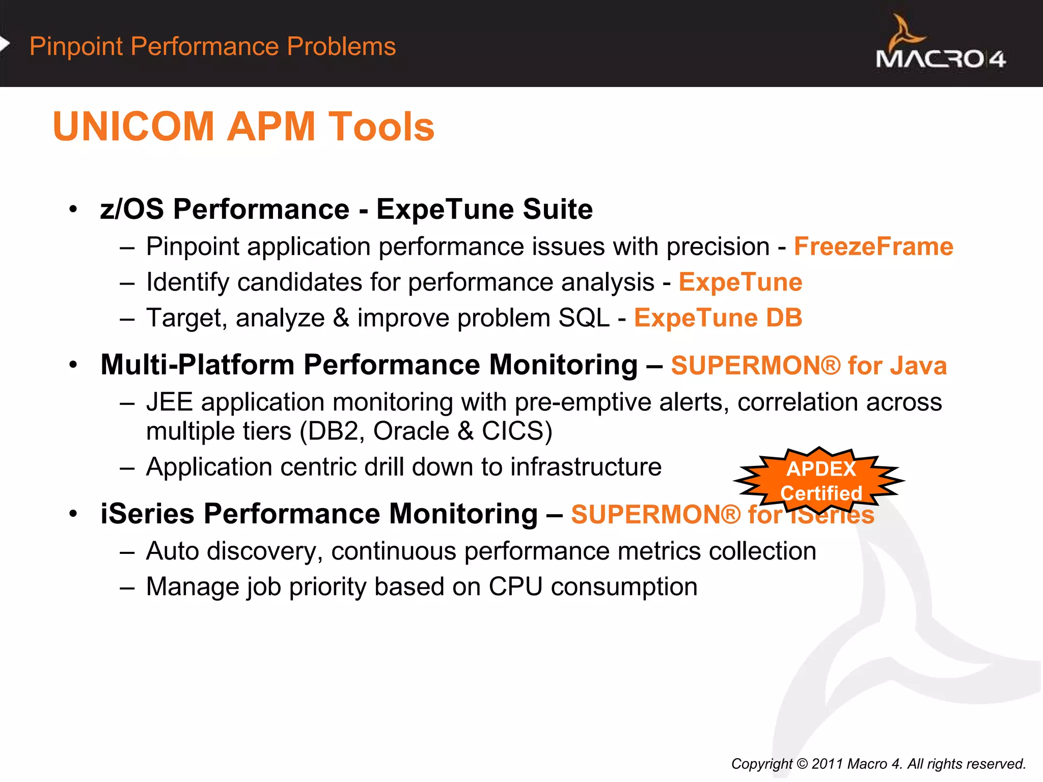UNICOM APM Tools z/OS Performance - ExpeTune Suite   Pinpoint application performance issues with precision -  FreezeFrame Identify candidates for performance analysis -  ExpeTune Target, analyze & improve problem SQL -  ExpeTune DB Multi-Platform Performance Monitoring –  SUPERMON®   for Java JEE application monitoring with pre-emptive alerts, correlation across multiple tiers (DB2, Oracle & CICS) Application centric drill down to infrastructure iSeries Performance Monitoring –  SUPERMON®   for iSeries Auto discovery, continuous performance metrics collection Manage job priority based on CPU consumption APDEX Certified 