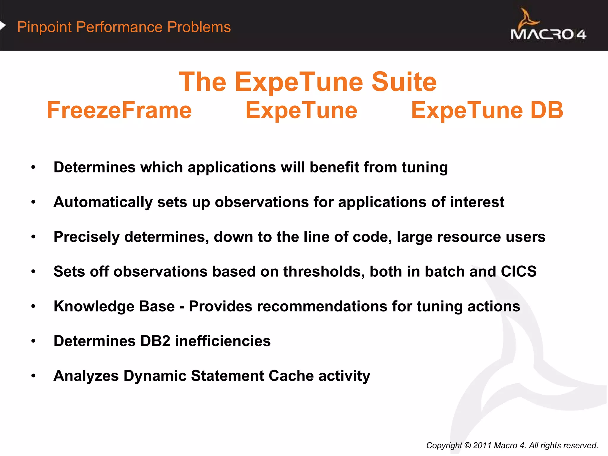 The ExpeTune Suite FreezeFrame  ExpeTune  ExpeTune DB   Determines which applications will benefit from tuning Automatically sets up observations for applications of interest Precisely determines, down to the line of code, large resource users Sets off observations based on thresholds, both in batch and CICS Knowledge Base - Provides recommendations for tuning actions  Determines DB2 inefficiencies Analyzes Dynamic Statement Cache activity 