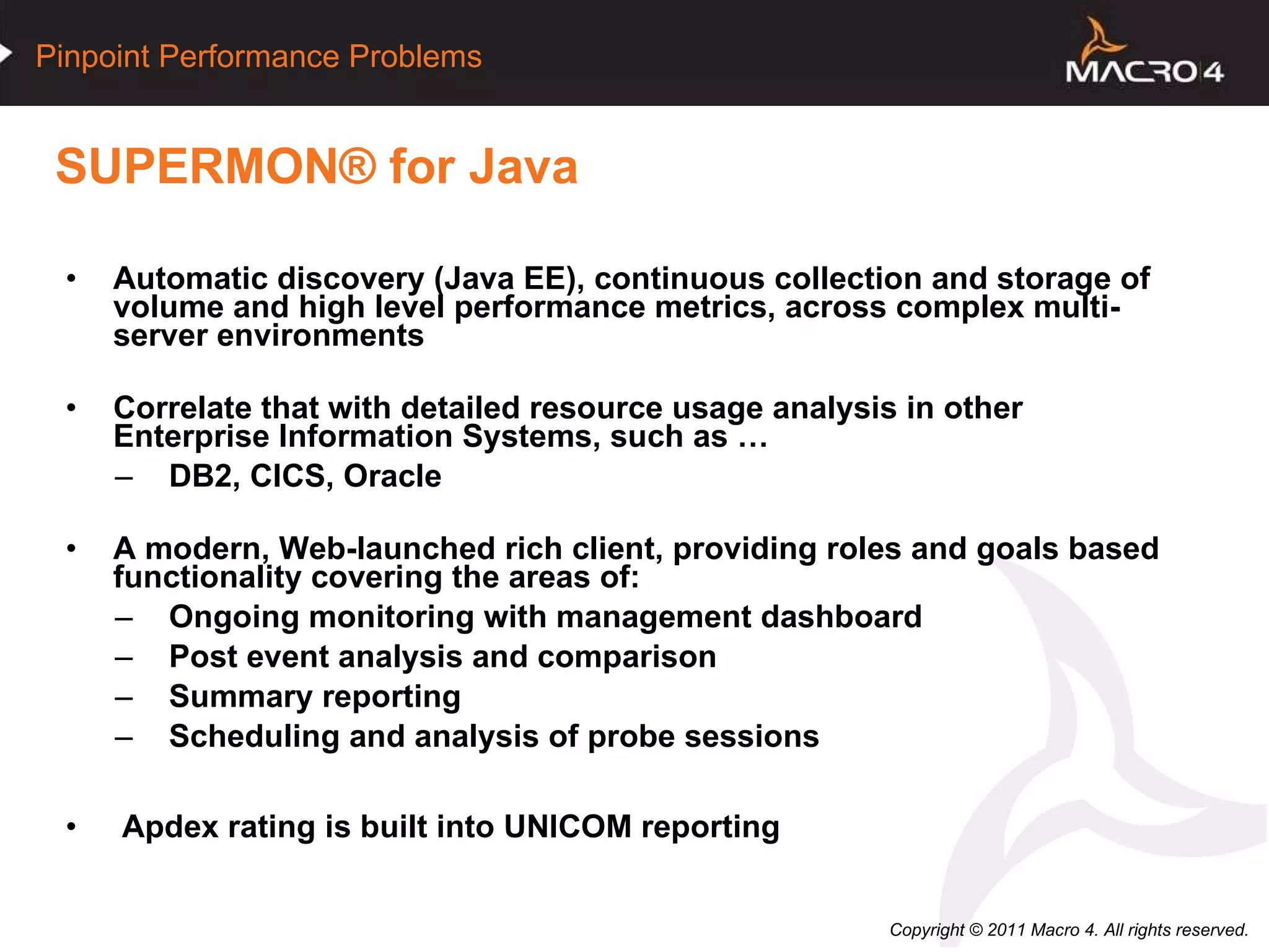 SUPERMON® for Java Automatic discovery (Java EE), continuous collection and storage of volume and high level performance metrics, across complex multi-server environments Correlate that with detailed resource usage analysis in other Enterprise Information Systems, such as … DB2, CICS, Oracle A modern, Web-launched rich client, providing roles and goals based functionality covering the areas of: Ongoing monitoring with management dashboard Post event analysis and comparison Summary reporting Scheduling and analysis of probe sessions Apdex rating is built into UNICOM reporting  