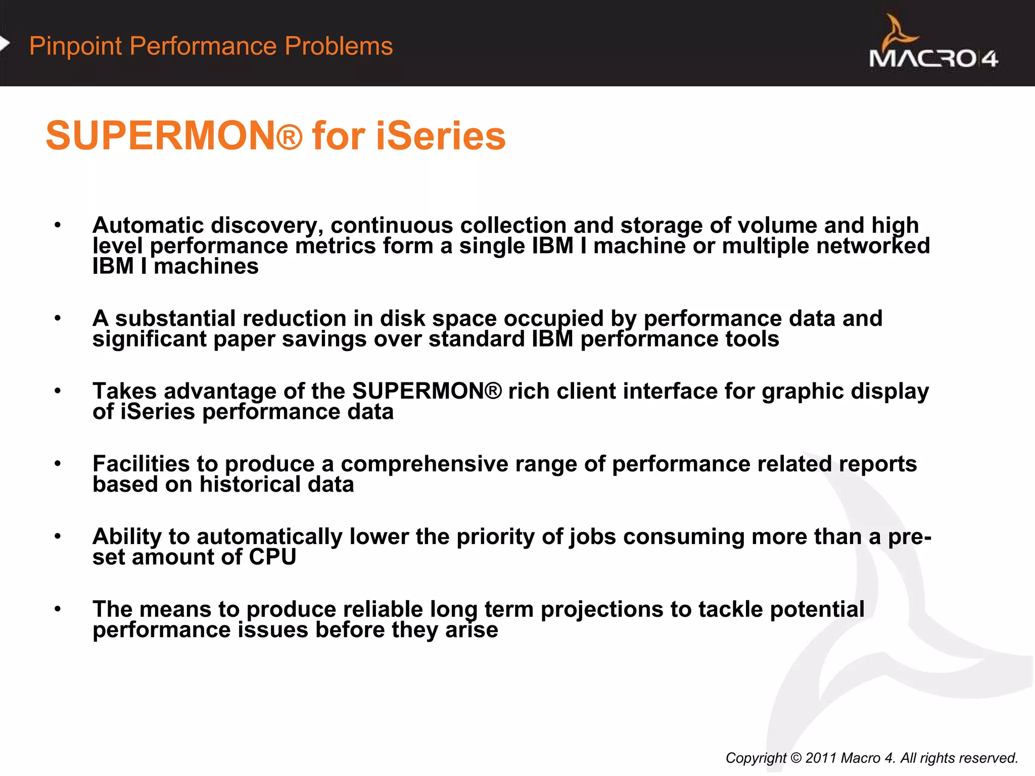 SUPERMON ®  for   iSeries Automatic discovery, continuous collection and storage of volume and high level performance metrics form a single IBM I machine or multiple networked IBM I machines A substantial reduction in disk space occupied by performance data and significant paper savings over standard IBM performance tools  Takes advantage of the  SUPERMON®  rich client interface for graphic display of iSeries performance data Facilities to produce a comprehensive range of performance related reports based on historical data Ability to automatically lower the priority of jobs consuming more than a pre-set amount of CPU The means to produce reliable long term projections to tackle potential performance issues before they arise 