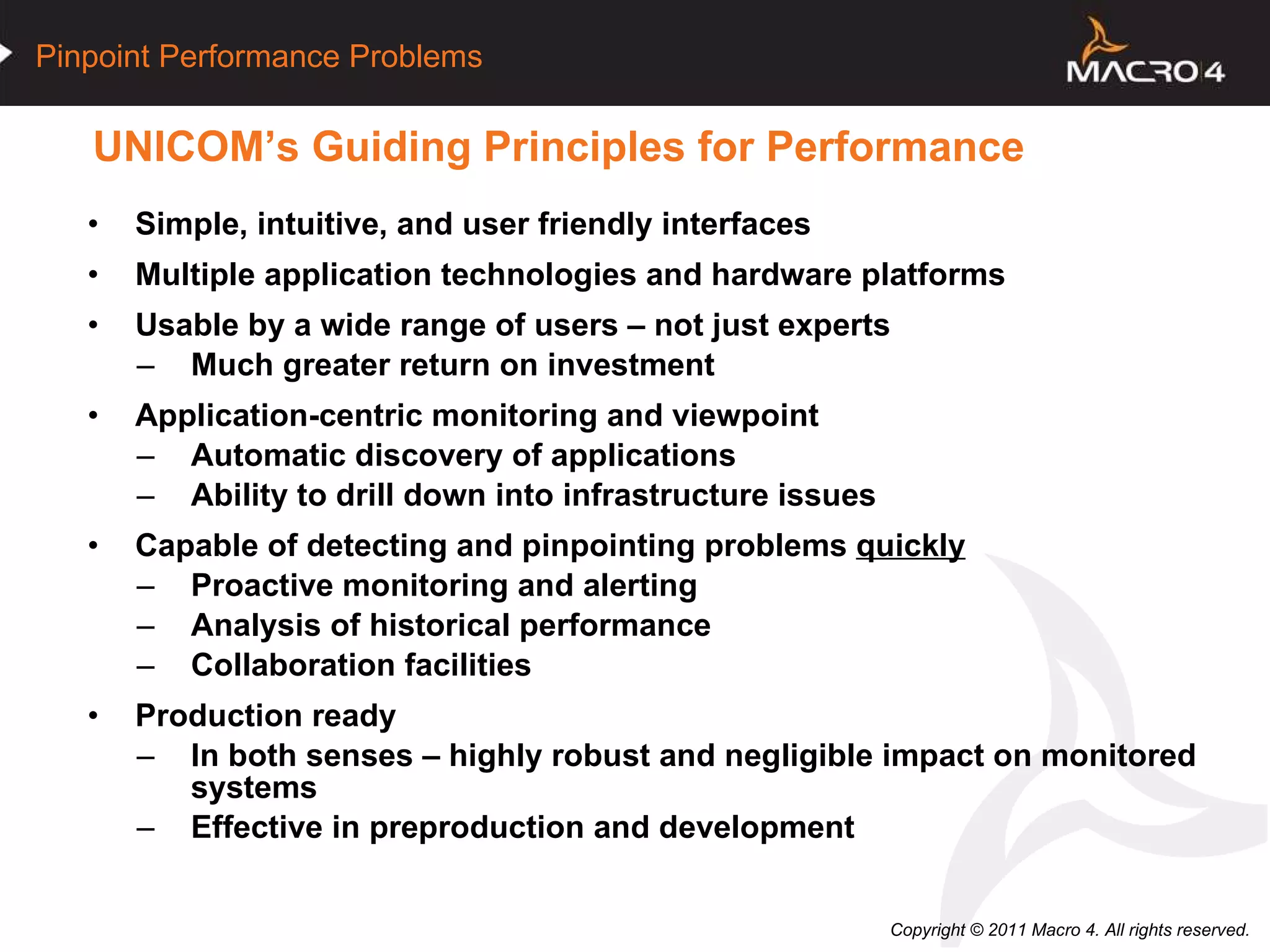 UNICOM’s Guiding Principles for Performance Simple, intuitive, and user friendly interfaces Multiple application technologies and hardware platforms Usable by a wide range of users – not just experts Much greater return on investment Application-centric monitoring and viewpoint Automatic discovery of applications Ability to drill down into infrastructure issues Capable of detecting and pinpointing problems  quickly   Proactive monitoring and alerting Analysis of historical performance Collaboration facilities Production ready In both senses – highly robust and negligible impact on monitored systems Effective in preproduction and development 
