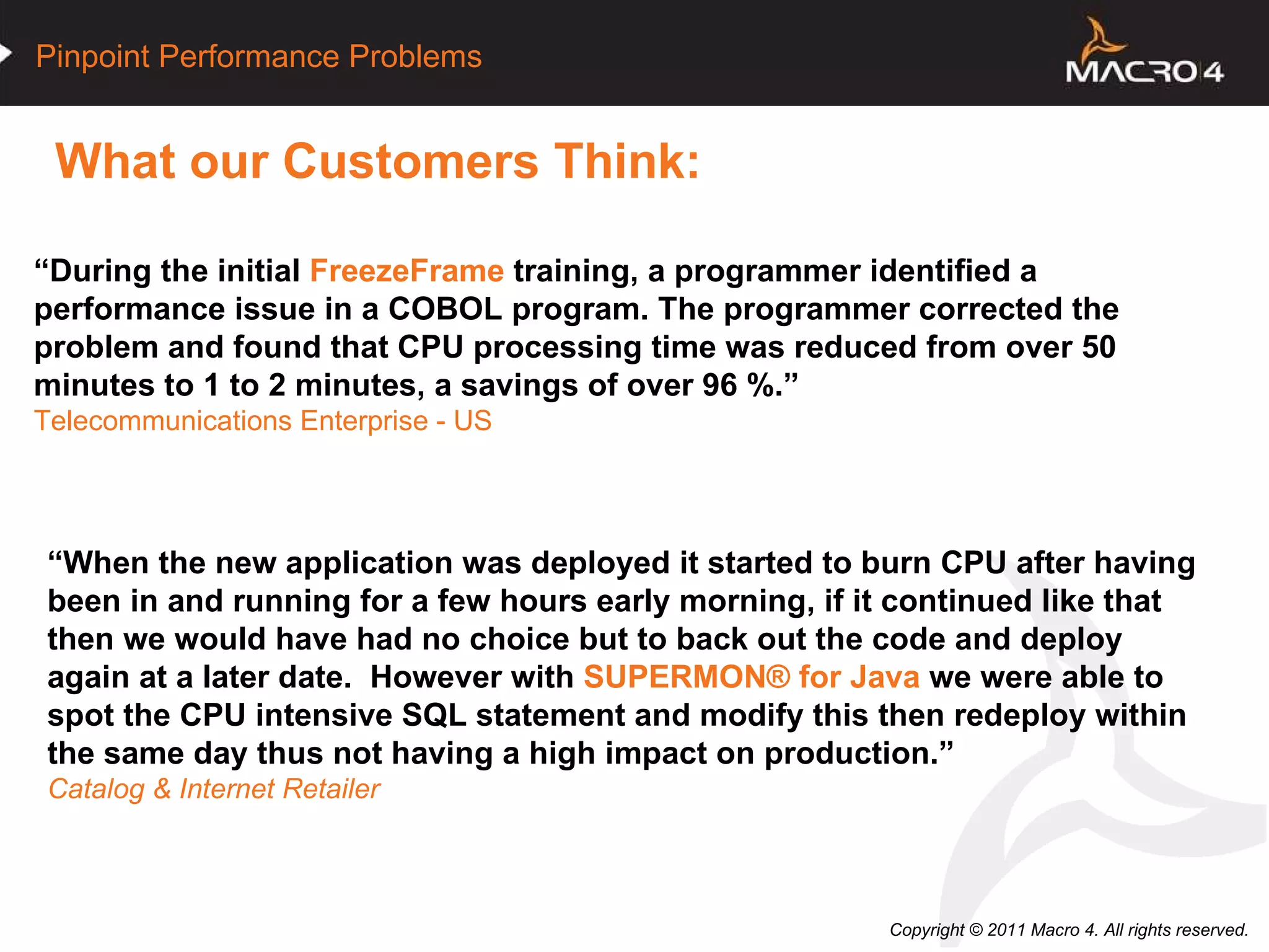 What our Customers Think:   “ When the new application was deployed it started to burn CPU after having been in and running for a few hours early morning, if it continued like that then we would have had no choice but to back out the code and deploy again at a later date.  However with  SUPERMON®   for Java  we were able to spot the CPU intensive SQL statement and modify this then redeploy within the same day thus not having a high impact on production .” Catalog & Internet Retailer “ During the initial  FreezeFrame  training, a programmer identified a performance issue in a COBOL program. The programmer corrected the problem and found that CPU processing time was reduced from over 50 minutes to 1 to 2 minutes, a savings of over 96 %.” Telecommunications Enterprise - US 