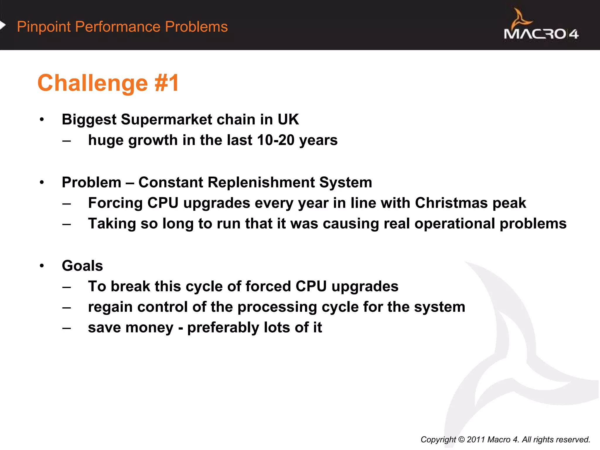 Challenge #1 Biggest Supermarket chain in UK huge growth in the last 10-20 years Problem – Constant Replenishment System Forcing CPU upgrades every year in line with Christmas peak Taking so long to run that it was causing real operational problems Goals To break this cycle of forced CPU upgrades regain control of the processing cycle for the system save money - preferably lots of it 