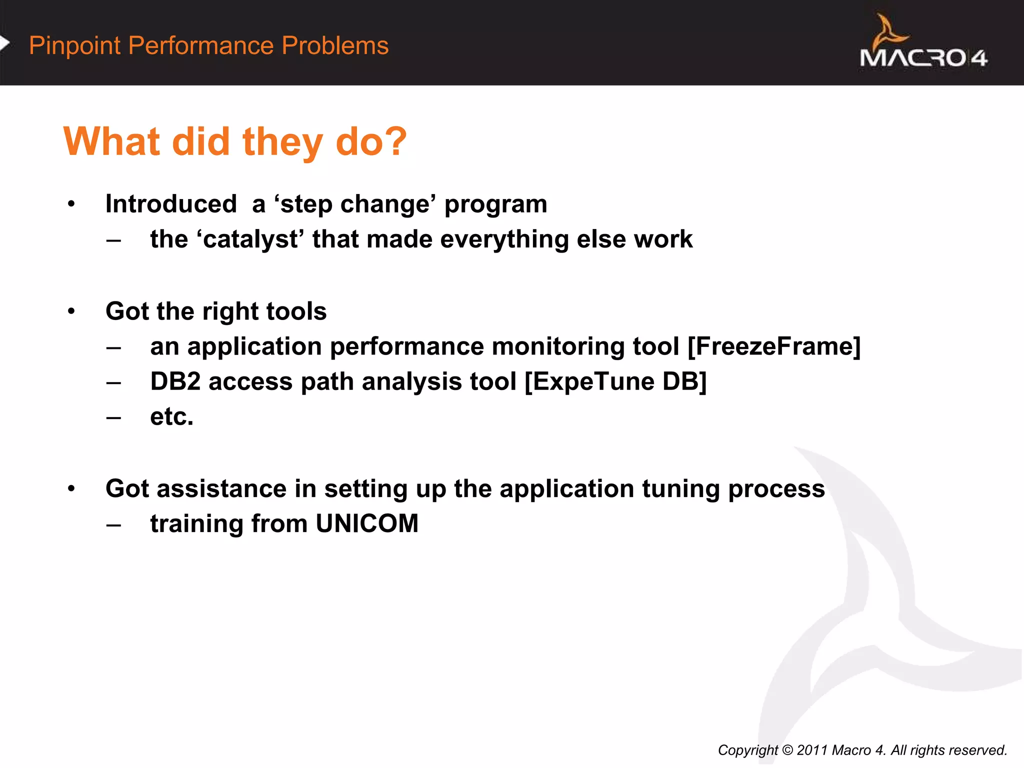 What did they do? Introduced  a ‘step change’ program the ‘catalyst’ that made everything else work Got the right tools an application performance monitoring tool [FreezeFrame] DB2 access path analysis tool [ExpeTune DB] etc. Got assistance in setting up the application tuning process training from UNICOM  