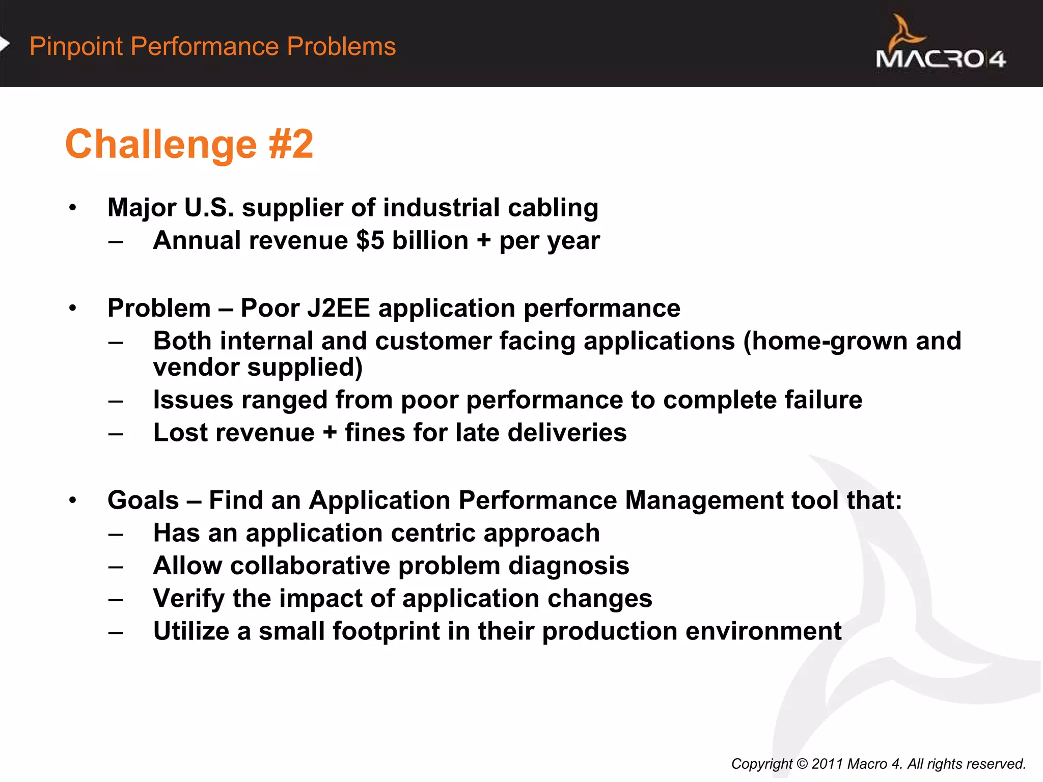 Challenge #2 Major U.S. supplier of industrial cabling Annual revenue $5 billion + per year Problem – Poor J2EE application performance Both internal and customer facing applications (home-grown and vendor supplied) Issues ranged from poor performance to complete failure Lost revenue + fines for late deliveries Goals – Find an Application Performance Management tool that: Has an application centric approach Allow collaborative problem diagnosis Verify the impact of application changes Utilize a small footprint in their production environment   
