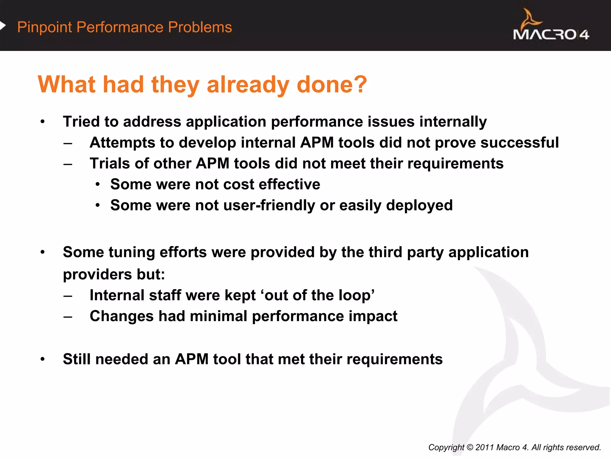 What had they already done? Tried to address application performance issues internally Attempts to develop internal APM tools did not prove successful Trials of other APM tools did not meet their requirements Some were not cost effective Some were not user-friendly or easily deployed Some tuning efforts were provided by the third party application providers but:  Internal staff were kept ‘out of the loop’ Changes had minimal performance impact Still needed an APM tool that met their requirements   