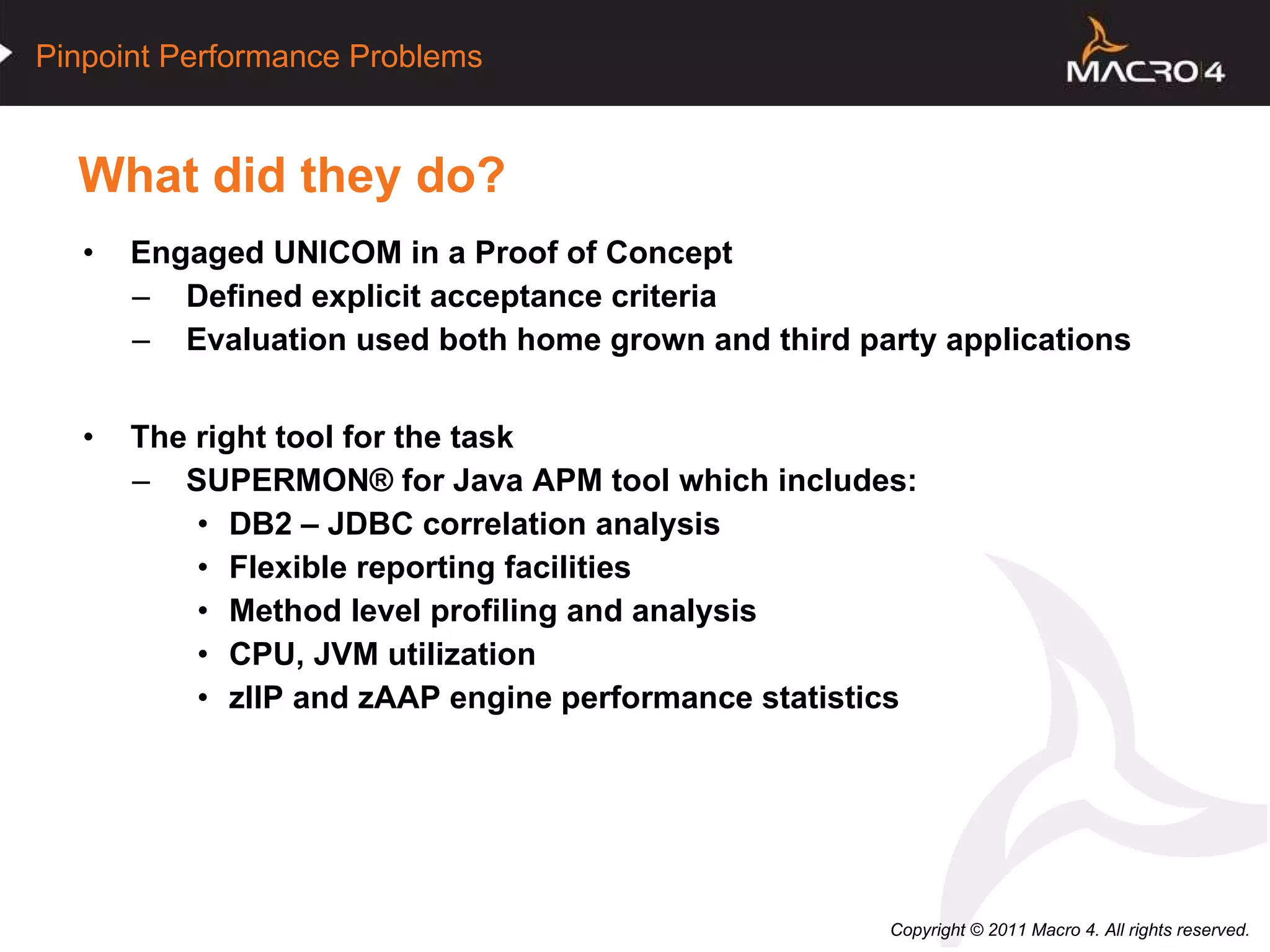 What did they do? Engaged UNICOM in a Proof of Concept Defined explicit acceptance criteria Evaluation used both home grown and third party applications The right tool for the task  SUPERMON® for Java APM tool which includes:  DB2 – JDBC correlation analysis  Flexible reporting facilities Method level profiling and analysis CPU, JVM utilization zIIP and zAAP engine performance statistics   