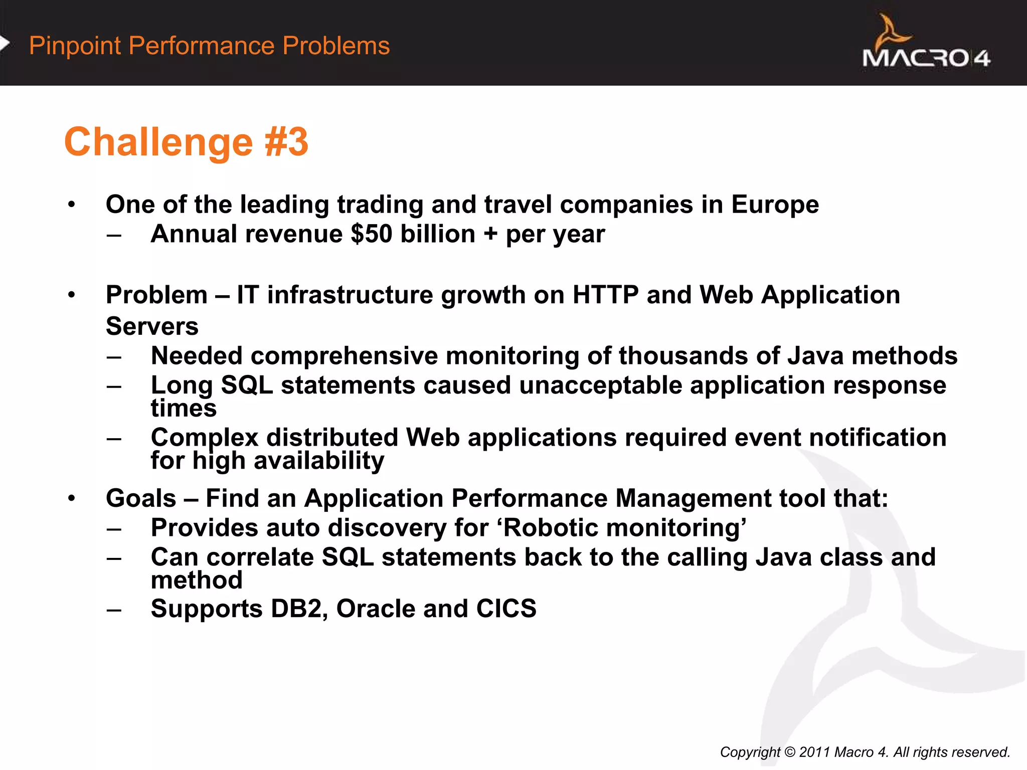 Challenge #3 One of the leading trading and travel companies in Europe Annual revenue $50 billion + per year Problem – IT infrastructure growth on HTTP and Web Application Servers Needed comprehensive monitoring of thousands of Java methods Long SQL statements caused unacceptable application response times Complex distributed Web applications required event notification for high availability Goals – Find an Application Performance Management tool that: Provides auto discovery for ‘Robotic monitoring’ Can correlate SQL statements back to the calling Java class and method Supports DB2, Oracle and CICS   