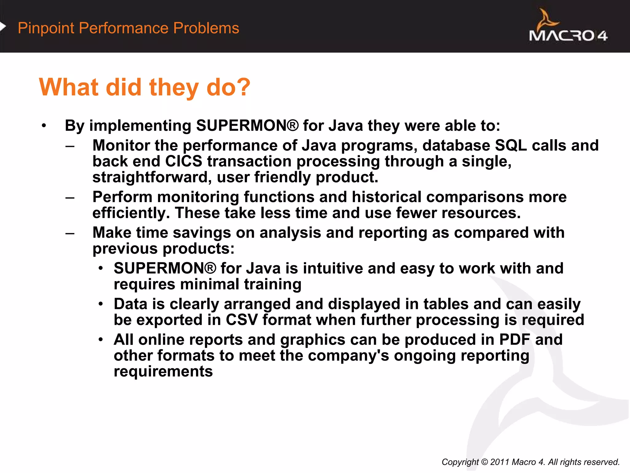 What did they do? By implementing SUPERMON® for Java they were able to: Monitor the performance of Java programs, database SQL calls and back end CICS transaction processing through a single, straightforward, user friendly product. Perform monitoring functions and historical comparisons more efficiently. These take less time and use fewer resources. Make time savings on analysis and reporting as compared with previous products: SUPERMON® for Java is intuitive and easy to work with and requires minimal training  Data is clearly arranged and displayed in tables and can easily be exported in CSV format when further processing is required  All online reports and graphics can be produced in PDF and other formats to meet the company's ongoing reporting requirements  