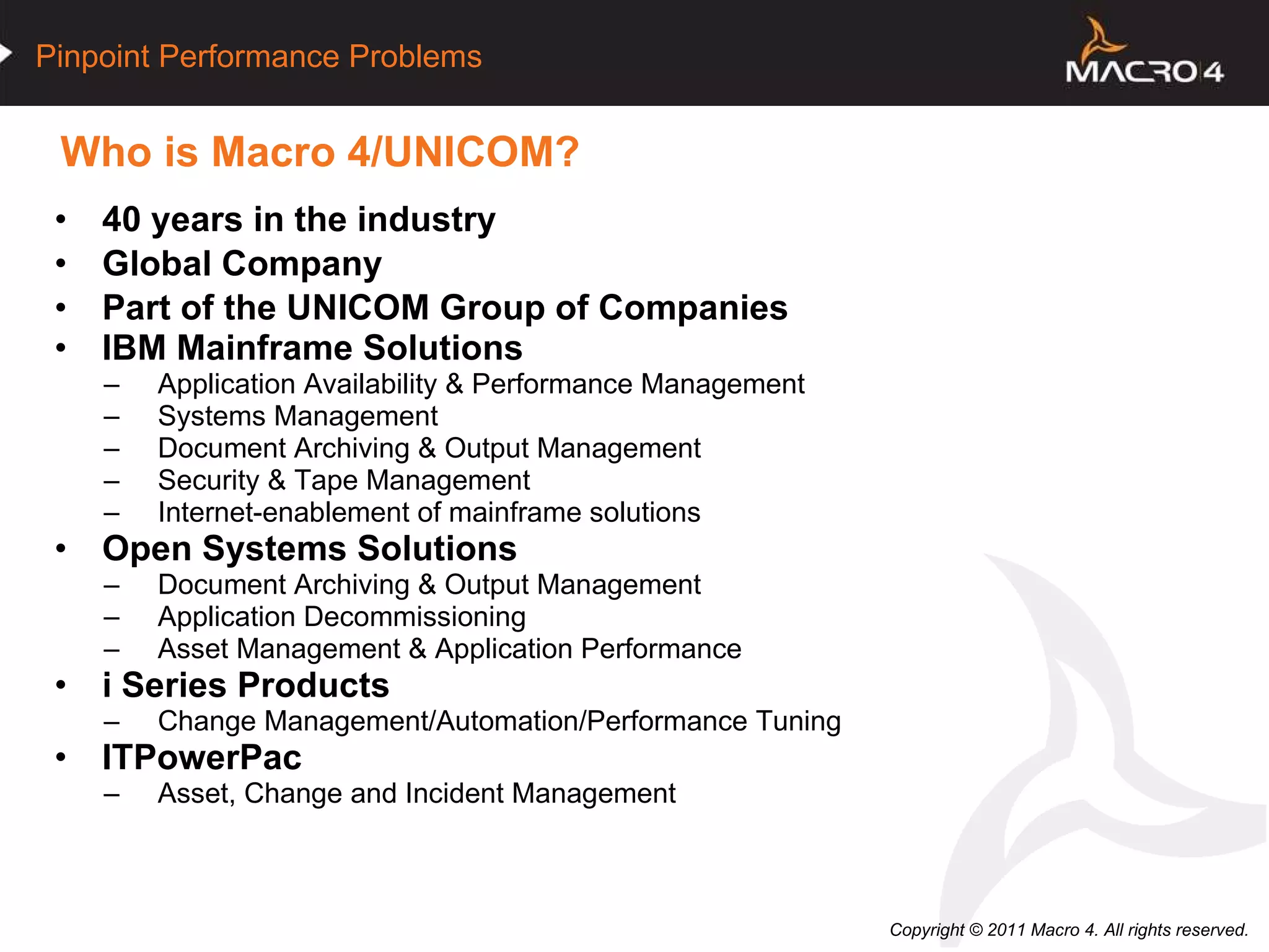Who is Macro 4/UNICOM?  40 years in the industry Global Company Part of the UNICOM Group of Companies IBM Mainframe Solutions Application Availability & Performance Management Systems Management Document Archiving & Output Management Security & Tape Management Internet-enablement of mainframe solutions Open Systems Solutions Document Archiving & Output Management Application Decommissioning Asset Management & Application Performance i Series Products Change Management/Automation/Performance Tuning ITPowerPac Asset, Change and Incident Management 
