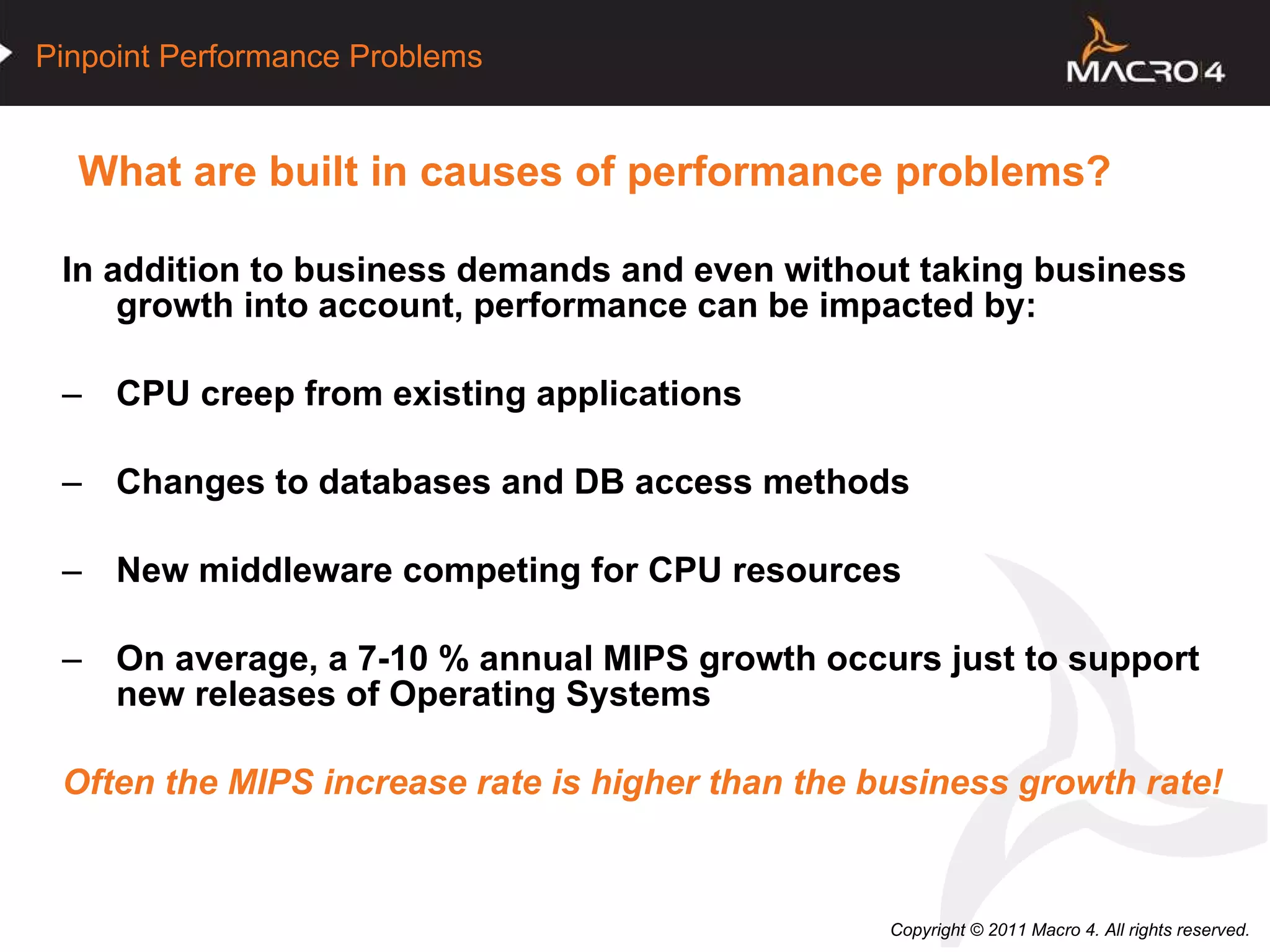 What are built in causes of performance problems?  In addition to business demands and even without taking business growth into account, performance can be impacted by: CPU creep from existing applications Changes to databases and DB access methods New middleware competing for CPU resources On average, a 7-10 % annual MIPS growth occurs just to support new releases of Operating Systems Often the MIPS increase rate is higher than the business growth rate! 