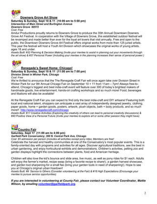 Downers Grove Art Show
Saturday & Sunday, Sept 10 & 11 (10:00 am to 5:00 pm)
Intersection of Main Street and Burlington Avenue
Downers Grove 60515
Cost: Free
Amdur Productions proudly returns to Downers Grove to produce the 35th Annual Downtown Downers
Grove Art Festival. In cooperation with the Village of Downers Grove, this established outdoor festival will
be revamped and made better than ever for the loyal art lovers that visit annually. Free and open to the
public, the Downtown Downers Grove Art Festival offers original works from more than 125 juried artists.
This year the festival will host a Youth Art Division which showcases the original works of young artists,
ages 18 and under.
Assets Built: #32 Planning & Decision Making (Invite your mentee to assist in planning out your movements through
the art show) & #37 Personal Power (Including your mentee in the planning increases their sense of personal power.)



         Renegade’s Sweet Home: Chicago!
Saturday & Sunday, Sept 10 & 11 (11:00 am to 7:00 pm)
Division Street in Wicker Park, Chicago
Cost: Free
We’re thrilled to announce that the The Renegade Craft Fair will once again take over Division Street in
Wicker Park for our 9th Annual Chicago Fair on September 10 + 11 from 11am – 7pm! Always free-to-
attend, Chicago’s biggest and best indie-craft event will feature over 300 of today’s brightest makers of
handmade goods, live entertainment, hands-on crafting workshops and so much more! Food, beverages
and libations will also be available!

At the Renegade Craft Fair you can expect to find only the best indie-craft and DIY artisans! Featuring both
local and national talent, shoppers can anticipate a vast array of independently designed jewelry, clothing,
paper goods, home + garden goods, posters, artwork, plush objects, bath + body products, and so much
more!! http://www.renegadecraft.com/chicago
Assets Built: #17 Creative Activities (Exploring the creativity of others can lead to personal creativity discussions) &
#40 Positive View of a Personal Future (Invite your mentee to explore art or some other passion they might have)




      Country Fair
Saturday, Sept 17 (11:00 am to 4:00 pm)
Garfield Park Conservatory; 300 N. Central Park Ave, Chicago
Cost: $5 admission per person (includes all activities except pony rides; Members are free!
Celebrate the harvest and healthy communities at one of the Conservatory’s most popular events. This is a
family-oriented day with programs and activities for all ages. Discover agricultural traditions, see the best in
urban gardening, and enjoy horticultural exhibits and demonstrations. Children’s activities, petting zoo and
garden displays highlight the connections between plants, food and American heritage.

Children will also love the kid’s bounce and slide area, live music, as well as pony rides for $1 each. Adults
will enjoy the farmer’s market, recipe swap (bring a favorite recipe to share!), a garden harvest showcase,
and garden tool sharpening for a small fee (bring your garden tools in need of sharpening!). Hope to see
you at Chicago’s original urban hoedown!
Assets Built: #9 Service to Others (Consider volunteering at the Fair) & #16 High Expectations (Encourage your
mentee to pursue service opportunities)

If you are interested in volunteering at County Fair, please contact our Volunteer Coordinator, Mattie
Wilson, by emailing volunteer@garfieldpark.org.


                                                                                                                           2
 