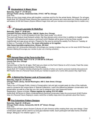 Abrakadabra! A Magic Show
Saturday, Sept 17 (11:00 am)
Chicago Public Library, Vodak-East Side; 3710 E. 106thSt; Chicago
Cost: Free
Enjoy an hour long magic show with laughter, surprises and fun for the whole family. Bilingual. For all ages.
Assets Built: #37 Personal Power (Sharing new experiences with someone who cares about you invites the growth of
self esteem) & #38 Self Esteem (Explore different magic tricks with your mentee and encourage them to master one.)




        4th Annual Lawndale 5k Walk/Run
Saturday, Sept 17 (9:00 am)
Lawndale Christian Health Center, 3860 W. Ogden Ave, Chicago
Cost: for youth 13-17 is $10.00 (Adults $15.00), Kids’ Dash (under 12) is $5.00
The event will feature local footwork artists, Hip Hop dancers and a drum line in addition to healthy snacks.
The first 1,000 entrants will receive a technical t-shirt! Medals will be given to the top three overall
male/female and age group winners. Prepare for the race by joining the weekly Fun Runs on Tuesday at
6:30am or Thursday at 6:30pm. For more information or to register:
http://www.lawndale.org/services_fitness_5K.html
Assets Built: #21 Achievement Motivation (Encourage your mentee to believe they can run the race) & #32 Planning &
Decision Making (Encourage your mentee to plan out a training schedule )




       Harvest Days at the Farm-in-the-Zoo
Saturday & Sunday, Sept 17 & 18 (11:00 am to 2:00 pm)
Lincoln Park Zoo, Chicago
Cost: Free
Harvest Days is free for all ages. We’ll see you down on the Farm! Dance to a DJ’s tunes; Feed the cows;
Attend a cow-milking demonstration; Pet the goats…
Assets Built: #17 Creative Activities (Exploring the creativity of others can lead to personal creativity discussions) &
#40 Positive View of a Personal Future (Invite your mentee to explore art or some other passion they might have)



       A Behind the Scenes Look at Conservation
Saturday, Sept 24 (11:00 am)
Chicago Public Library, Harold Washington; 400 S. State Street; Chicago
Cost: Free
Take a tour of Chicago Public Library’s Conservation Lab and get a sneak peek at a few of the methods
used to conserve the unique items in Special Collections. Learn the difference between conservation and
preservation as well as a few tips you can use to preserve your own treasured books.
Registration: Space is limited. Please register by calling 312-747-4884.
Assets Built: #9 Service to Others (Understanding & practicing conservation helps the environment) & #40 Positive
View of a Personal Future (Helping to create a world the is healthy helps kids to be optimistic about their future.)


      Pre-Colombian Pattern Designs
Saturday, Sept 24 (3:00 pm)
Chicago Public Library, Canaryville; 642 W. 43rd Street; Chicago
Cost: Free
Participants will learn about Ancient Cultures of Latin America while creating their very own design. Color
construction paper will be used to cut and glue desired motifs. Each participant will take home a finished
design. Bilingual. For children ages 5 – 12.


                                                                                                                           3
 