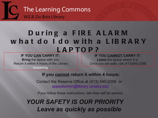 If you  cannot  return it within 4 hours: Contact the Reserve Office at (413) 545-2358  or  [email_address] If you follow these instructions, late fees will be waived. IF YOU  CANNOT  CARRY IT: Leave  the laptop where it is. Once you are safe, call (413)545-2358 IF YOU  CAN  CARRY IT:  Bring  the laptop with you. Return it within 4 hours of the Library  reopening. During a  FIRE ALARM what do I do with a  LIBRARY LAPTOP? YOUR SAFETY IS OUR PRIORITY  Leave as quickly as possible 