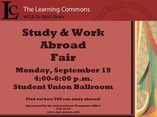 Study & Work Abroad Fair Monday, September 19 4:00-6:00 p.m. Student Union Ballroom Find out how YOU can study abroad! Sponsored by the International Programs Office 545-2710 www.ipo.umass.edu 