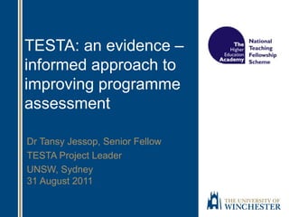 TESTA: an evidence –
informed approach to
improving programme
assessment
Dr Tansy Jessop, Senior Fellow
TESTA Project Leader
UNSW, Sydney
31 August 2011
 