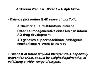 AlzForum Webinar 9/29/11 – Ralph Nixon!


•  Balance (not redirect) AD research portfolio:!

      Alzheimerʼs – a multifactorial disease!
      Other neurodegenerative diseases can inform
      AD drug development!
      AD genetics support additional pathogenic
      mechanisms relevant to therapy!


•  The cost of future amyloid therapy trials, especially
prevention trials, should be weighed against that of
validating a wider range of targets.!
 