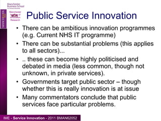 Public Service Innovation There can be ambitious innovation programmes (e.g. Current NHS IT programme) There can be substantial problems (this applies to all sectors)... .. these can become highly politicised and debated in media (less common, though not unknown, in private services). Governments target public sector – though whether this is really innovation is at issue Many commentators conclude that public services face particular problems. Manchester Institute of Innovation Research 