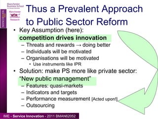 Key Assumption (here):  competition drives innovation Threats and rewards  ->  doing better Individuals will be motivated Organisations will be motivated Use instruments like IPR Solution: make PS more like private sector: “ New public management” Features: quasi-markets Indicators and targets Performance measurement  [Acted upon!] Outsourcing Thus a Prevalent Approach to Public Sector Reform Manchester Institute of Innovation Research 