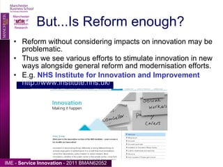 But...Is Reform enough? Reform without considering impacts on innovation may be problematic. Thus we see various efforts to stimulate innovation in new ways alongside general reform and modernisation efforts. E.g.  NHS Institute for Innovation and Improvement   http://www.institute.nhs.uk/   Manchester Institute of Innovation Research 