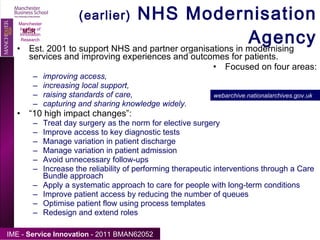 (earlier)  NHS Modernisation Agency Est. 2001 to support NHS and partner organisations in modernising services and improving experiences and outcomes for patients. Focused on four areas: improving access, increasing local support, raising standards of care, capturing and sharing knowledge widely. “ 10 high impact changes”: Treat day surgery as the norm for elective surgery  Improve access to key diagnostic tests  Manage variation in patient discharge  Manage variation in patient admission  Avoid unnecessary follow-ups  Increase the reliability of performing therapeutic interventions through a Care Bundle approach  Apply a systematic approach to care for people with long-term conditions  Improve patient access by reducing the number of queues  Optimise patient flow using process templates  Redesign and extend roles Manchester Institute of Innovation Research webarchive.nationalarchives.gov.uk   